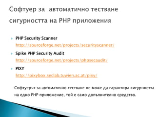 PHP Security Scanner http://sourceforge.net/projects/securityscanner/Spike PHP Security Audit http://sourceforge.net/projects/phpsecaudit/PIXY http://pixybox.seclab.tuwien.ac.at/pixy/Софтуер за  автоматично тестване сигурността на PHP приложенияСофтуерът за автоматично тестване не може да гарантира сигурността на едно PHP приложение, той е само допълнително средство.