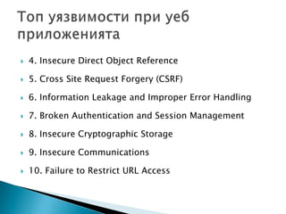4. Insecure Direct Object Reference5. Cross Site Request Forgery (CSRF)6. Information Leakage and Improper Error Handling7. Broken Authentication and Session Management8. Insecure Cryptographic Storage9. Insecure Communications10. Failure to Restrict URL AccessТоп уязвимости при уеб приложенията