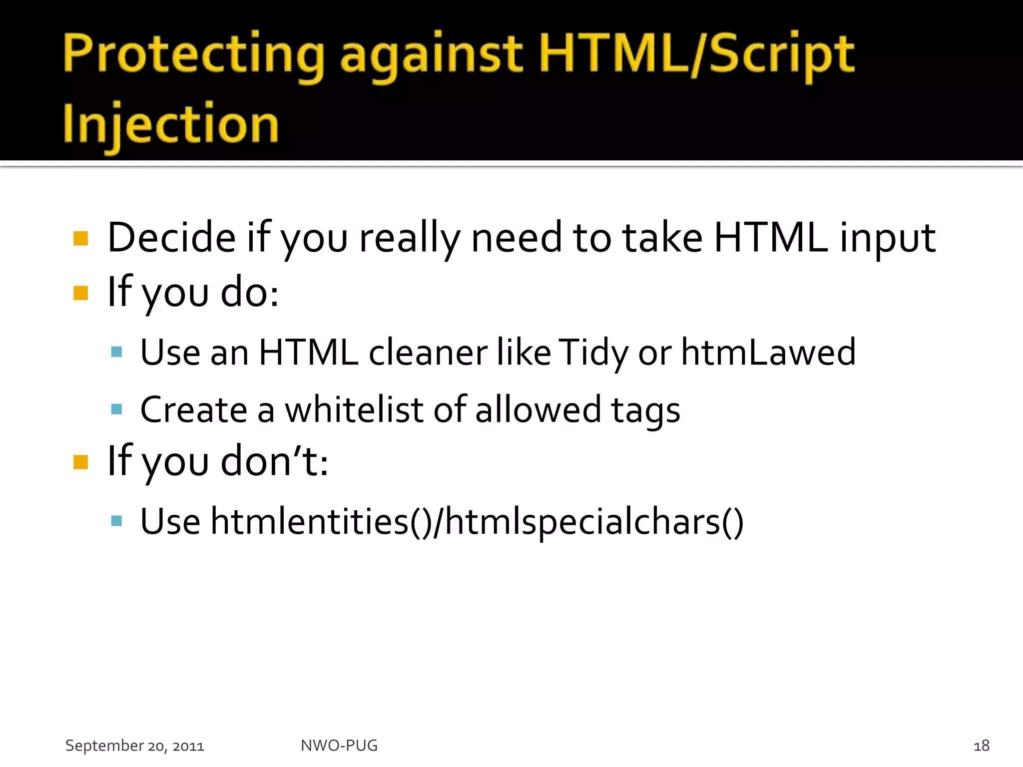 Protecting against HTML/Script InjectionDecide if you really need to take HTML inputIf you do:Use an HTML cleaner like Tidy or htmLawedCreate a whitelist of allowed tagsIf you don’t:Use htmlentities()/htmlspecialchars()NWO-PUG 18September 20, 2011