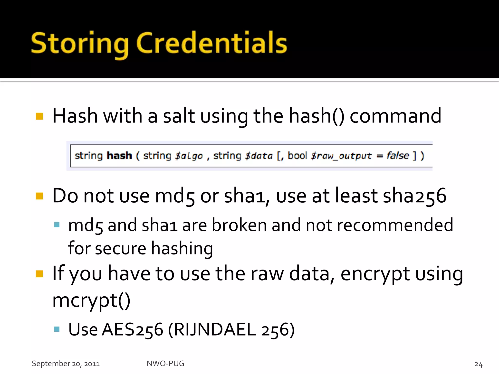Storing CredentialsHash with a salt using the hash() commandDo not use md5 or sha1, use at least sha256md5 and sha1 are broken and not recommended for secure hashingIf you have to use the raw data, encrypt using mcrypt() Use AES256 (RIJNDAEL 256)NWO-PUG 24September 20, 2011
