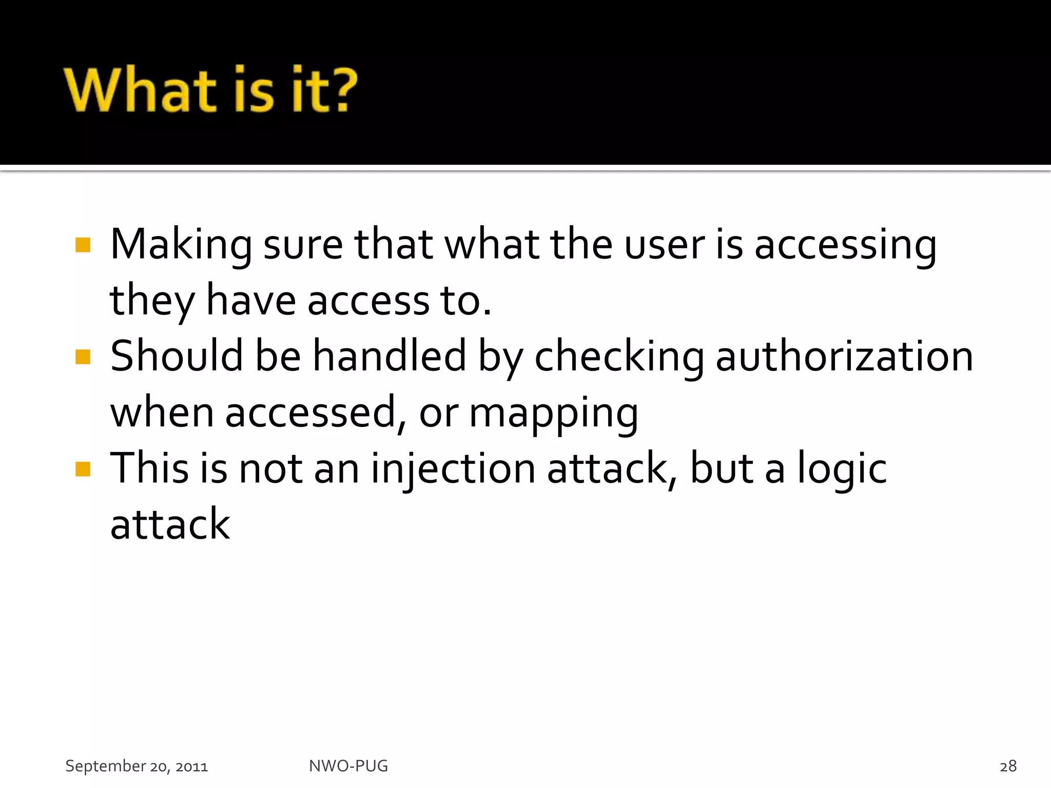 What is it?Making sure that what the user is accessing they have access to.Should be handled by checking authorization when accessed, or mappingThis is not an injection attack, but a logic attackSeptember 20, 2011NWO-PUG 28