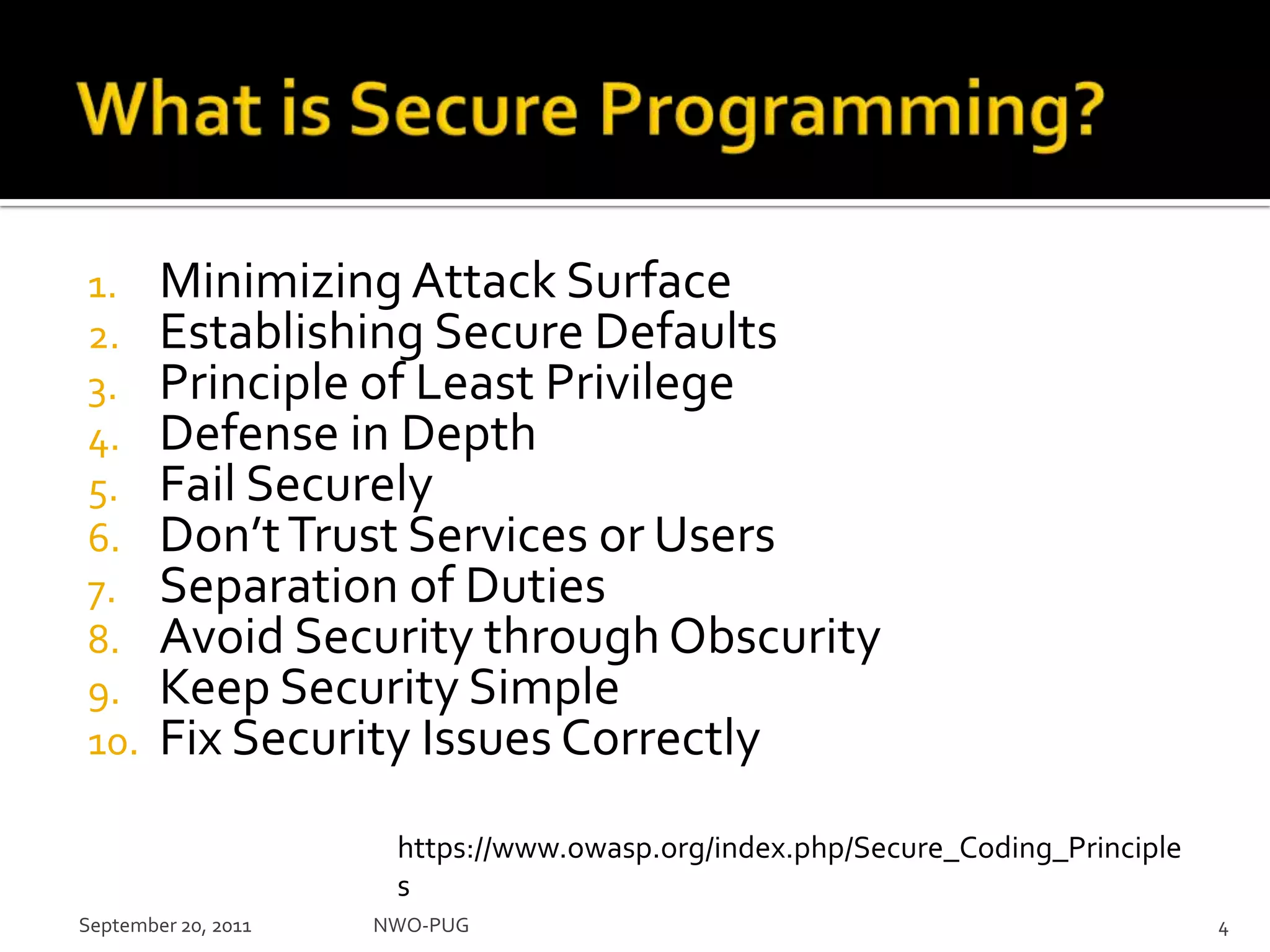 What is Secure Programming?Minimizing Attack SurfaceEstablishing Secure DefaultsPrinciple of Least PrivilegeDefense in DepthFail SecurelyDon’t Trust Services or UsersSeparation of DutiesAvoid Security through ObscurityKeep Security SimpleFix Security Issues CorrectlySeptember 20, 2011NWO-PUG 4https://www.owasp.org/index.php/Secure_Coding_Principles