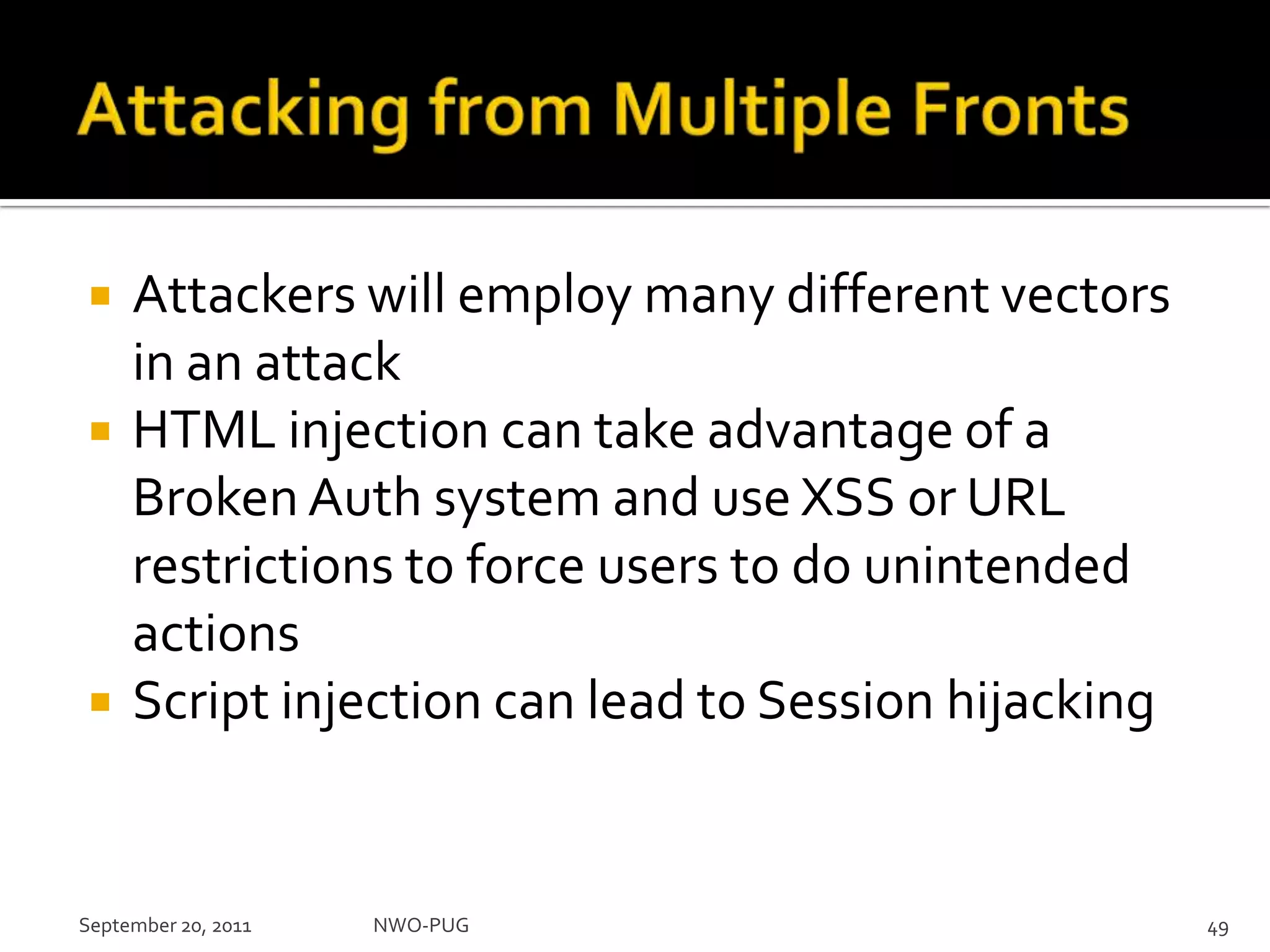 Attacking from Multiple FrontsAttackers will employ many different vectors in an attackHTML injection can take advantage of a Broken Auth system and use XSS or URL restrictions to force users to do unintended actionsScript injection can lead to Session hijacking September 20, 2011NWO-PUG 49
