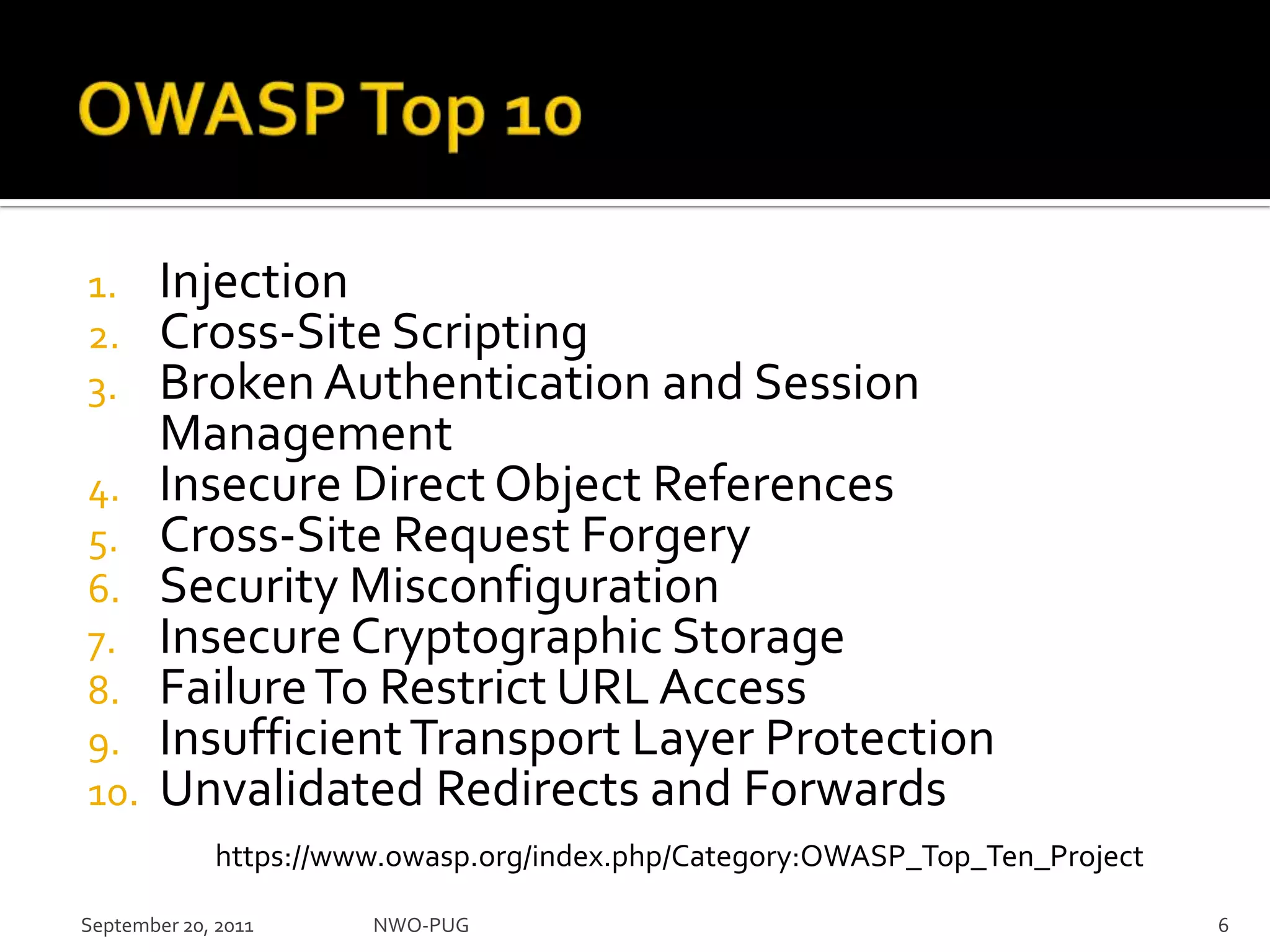 OWASP Top 10InjectionCross-Site ScriptingBroken Authentication and Session ManagementInsecure Direct Object ReferencesCross-Site Request ForgerySecurity MisconfigurationInsecure Cryptographic StorageFailure To Restrict URL AccessInsufficient Transport Layer ProtectionUnvalidated Redirects and ForwardsNWO-PUG 6https://www.owasp.org/index.php/Category:OWASP_Top_Ten_ProjectSeptember 20, 2011