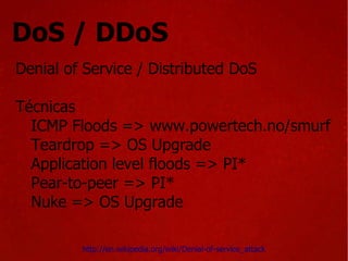 DoS / DDoS Denial of Service / Distributed DoS Técnicas ICMP Floods => www.powertech.no/smurf  Teardrop => OS Upgrade Application level floods => PI* Pear-to-peer => PI* Nuke => OS Upgrade http://en.wikipedia.org/wiki/Denial-of-service_attack 