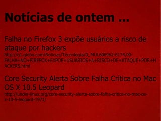 Notícias de ontem ... Falha no Firefox 3 expõe usuários a risco de ataque por hackers http://g1.globo.com/Noticias/Tecnologia/0,,MUL606962-6174,00-FALHA+NO+FIREFOX+EXPOE+USUARIOS+A+RISCO+DE+ATAQUE+POR+HACKERS.html Core Security Alerta Sobre Falha Crítica no Mac OS X 10.5 Leopard http://under-linux.org/core-security-alerta-sobre-falha-critica-no-mac-os-x-10-5-leopard-1971/ 