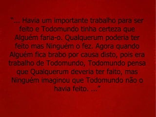 “ ... Havia um importante trabalho para ser feito e Todomundo tinha certeza que Alguém faria-o. Qualquerum poderia ter feito mas Ninguém o fez. Agora quando Alguém fica brabo por causa disto, pois era trabalho de Todomundo, Todomundo pensa que Qualquerum deveria ter faito, mas Ninguém imaginou que Todomundo não o havia feito. ...” 