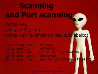Scanning  and Port scanning nmap -vsS nmap -vP0 (zero) nmap -vsV (exemplo de resultado abaixo) PORT  STATE  SERVICE  VERSION 21/tcp  open  ftp  vsFTPd 2.0.4 22/tcp  open  ssh  OpenSSH 4.2p1 (protocol 2.0) 25/tcp  open  smtp  qmail smtpd 80/tcp  open  http  Apache httpd 1.3.34 ((Unix) PHP/4.4.2) http://en.wikipedia.org/wiki/Nmap 