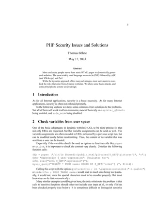 1




             PHP Security Issues and Solutions
                                    Thomas Böhne
                                    May 17, 2003

                                         Abstract
          More and more people move from static HTML pages to dynamically gener-
      ated websites. The most widely used language seems to be PHP, followed by ASP
      (and VB-Script) and Perl.
          While the dynamic approach offers many advantages, most users seem to over-
      look the risks that arise from dynamic websites. We show some basic attacks, and
      some principles to a more secure design.


1    Introduction
As for all Internet applications, security is a basic necessity. As for many Internet
applications, security is often not enforced properly.
    In the following sections we show some common errors solutions to the problems.
Not all of them will work in all environ