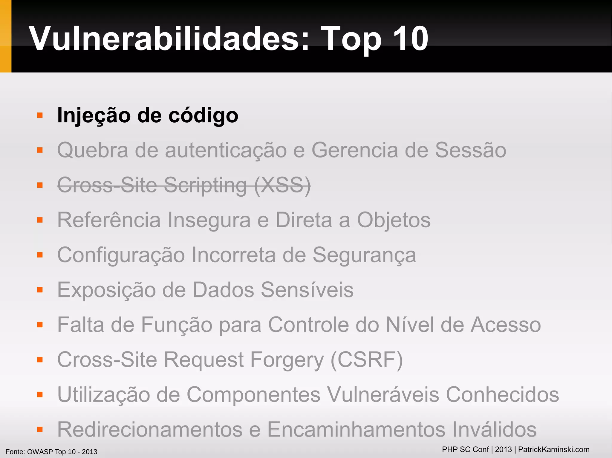 Vulnerabilidades: Top 10


Injeção de código



Quebra de autenticação e Gerencia de Sessão



Cross-Site Scripting (XSS)



Referência Insegura e Direta a Objetos



Configuração Incorreta de Segurança



Exposição de Dados Sensíveis



Falta de Função para Controle do Nível de Acesso



Cross-Site Request Forgery (CSRF)



Utilização de Componentes Vulneráveis Conhecidos



Redirecionamentos e Encaminhamentos Inválidos

Fonte: OWASP Top 10 - 2013

PHP SC Conf | 2013 | PatrickKaminski.com

 