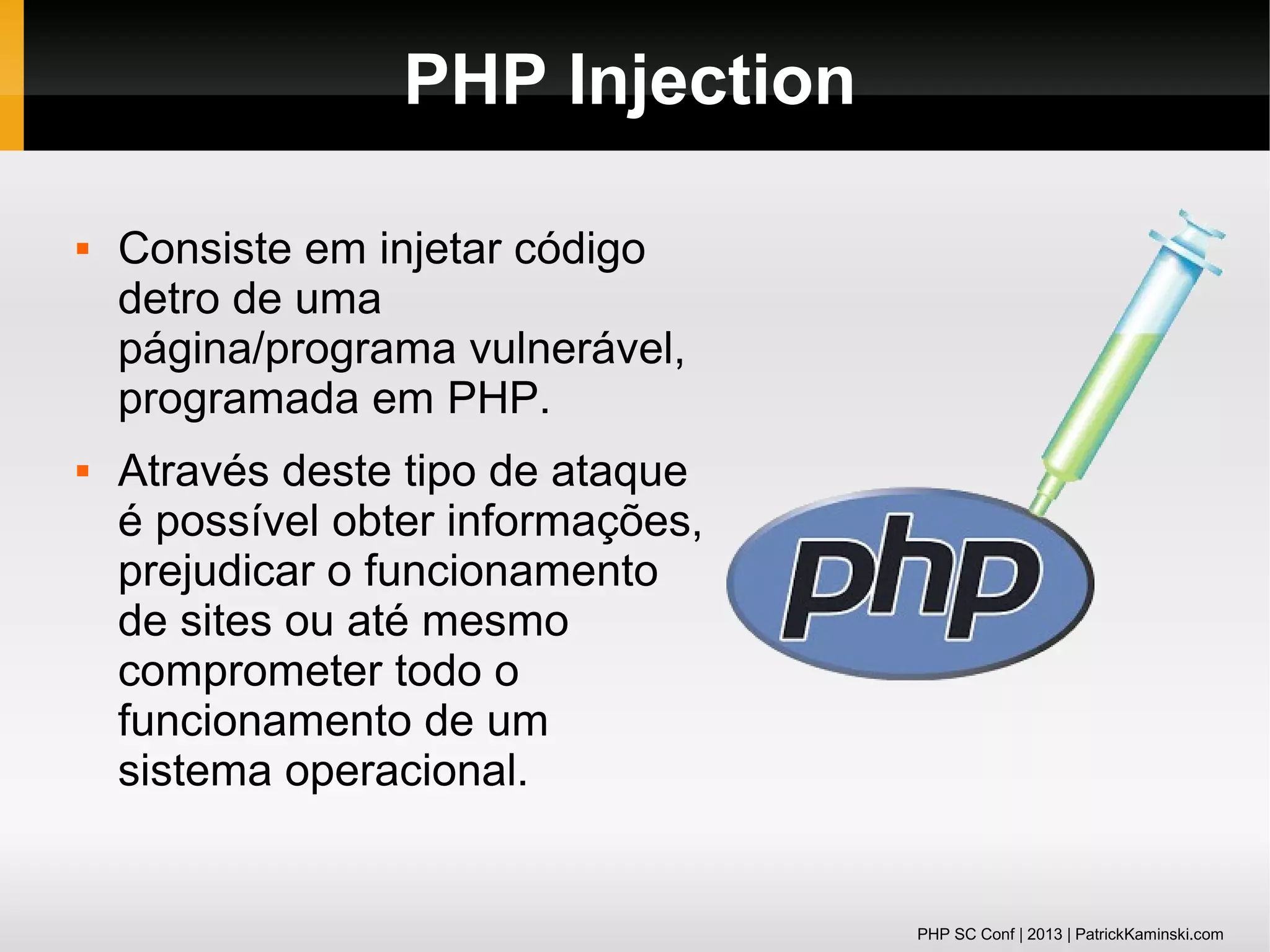 PHP Injection




Consiste em injetar código
detro de uma
página/programa vulnerável,
programada em PHP.
Através deste tipo de ataque
é possível obter informações,
prejudicar o funcionamento
de sites ou até mesmo
comprometer todo o
funcionamento de um
sistema operacional.

PHP SC Conf | 2013 | PatrickKaminski.com

 