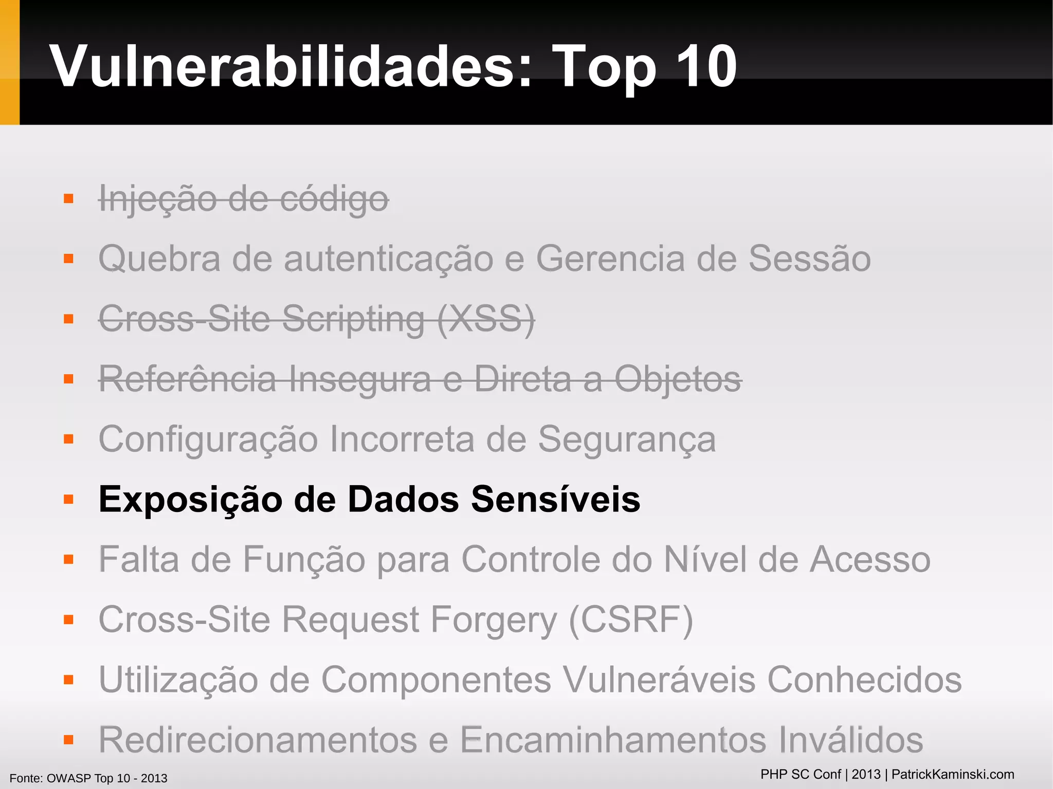 Vulnerabilidades: Top 10


Injeção de código



Quebra de autenticação e Gerencia de Sessão



Cross-Site Scripting (XSS)



Referência Insegura e Direta a Objetos



Configuração Incorreta de Segurança



Exposição de Dados Sensíveis



Falta de Função para Controle do Nível de Acesso



Cross-Site Request Forgery (CSRF)



Utilização de Componentes Vulneráveis Conhecidos



Redirecionamentos e Encaminhamentos Inválidos

Fonte: OWASP Top 10 - 2013

PHP SC Conf | 2013 | PatrickKaminski.com

 