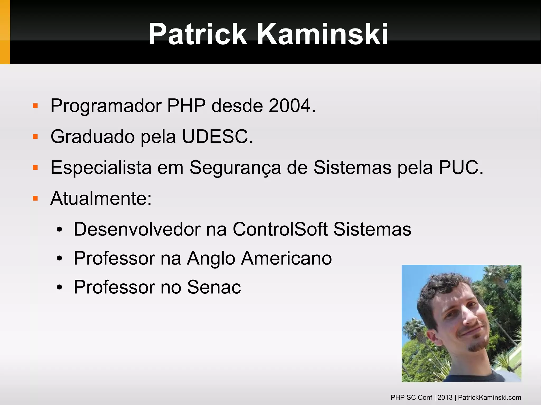 Patrick Kaminski


Programador PHP desde 2004.



Graduado pela UDESC.



Especialista em Segurança de Sistemas pela PUC.



Atualmente:
●

Desenvolvedor na ControlSoft Sistemas

●

Professor na Anglo Americano

●

Professor no Senac

PHP SC Conf | 2013 | PatrickKaminski.com

 