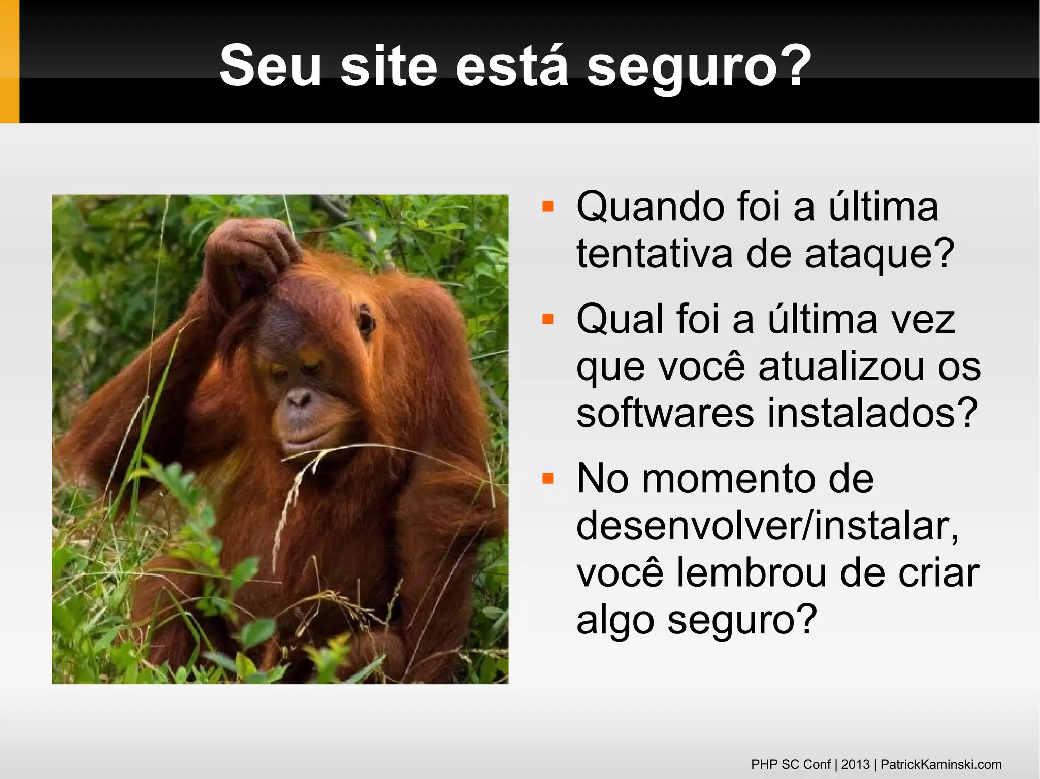 Seu site está seguro?






Quando foi a última
tentativa de ataque?
Qual foi a última vez
que você atualizou os
softwares instalados?
No momento de
desenvolver/instalar,
você lembrou de criar
algo seguro?

PHP SC Conf | 2013 | PatrickKaminski.com

 