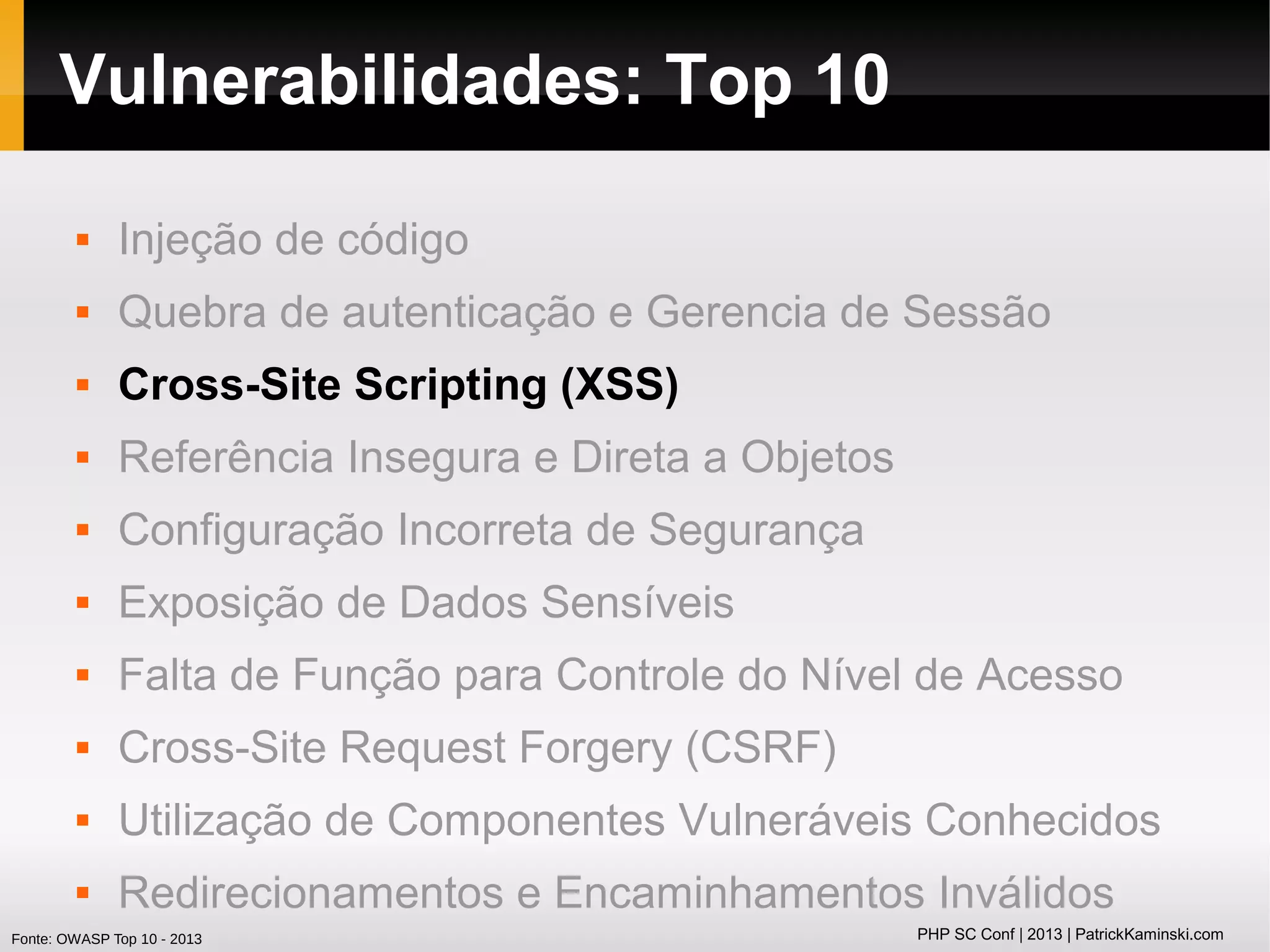 Vulnerabilidades: Top 10


Injeção de código



Quebra de autenticação e Gerencia de Sessão



Cross-Site Scripting (XSS)



Referência Insegura e Direta a Objetos



Configuração Incorreta de Segurança



Exposição de Dados Sensíveis



Falta de Função para Controle do Nível de Acesso



Cross-Site Request Forgery (CSRF)



Utilização de Componentes Vulneráveis Conhecidos



Redirecionamentos e Encaminhamentos Inválidos

Fonte: OWASP Top 10 - 2013

PHP SC Conf | 2013 | PatrickKaminski.com

 