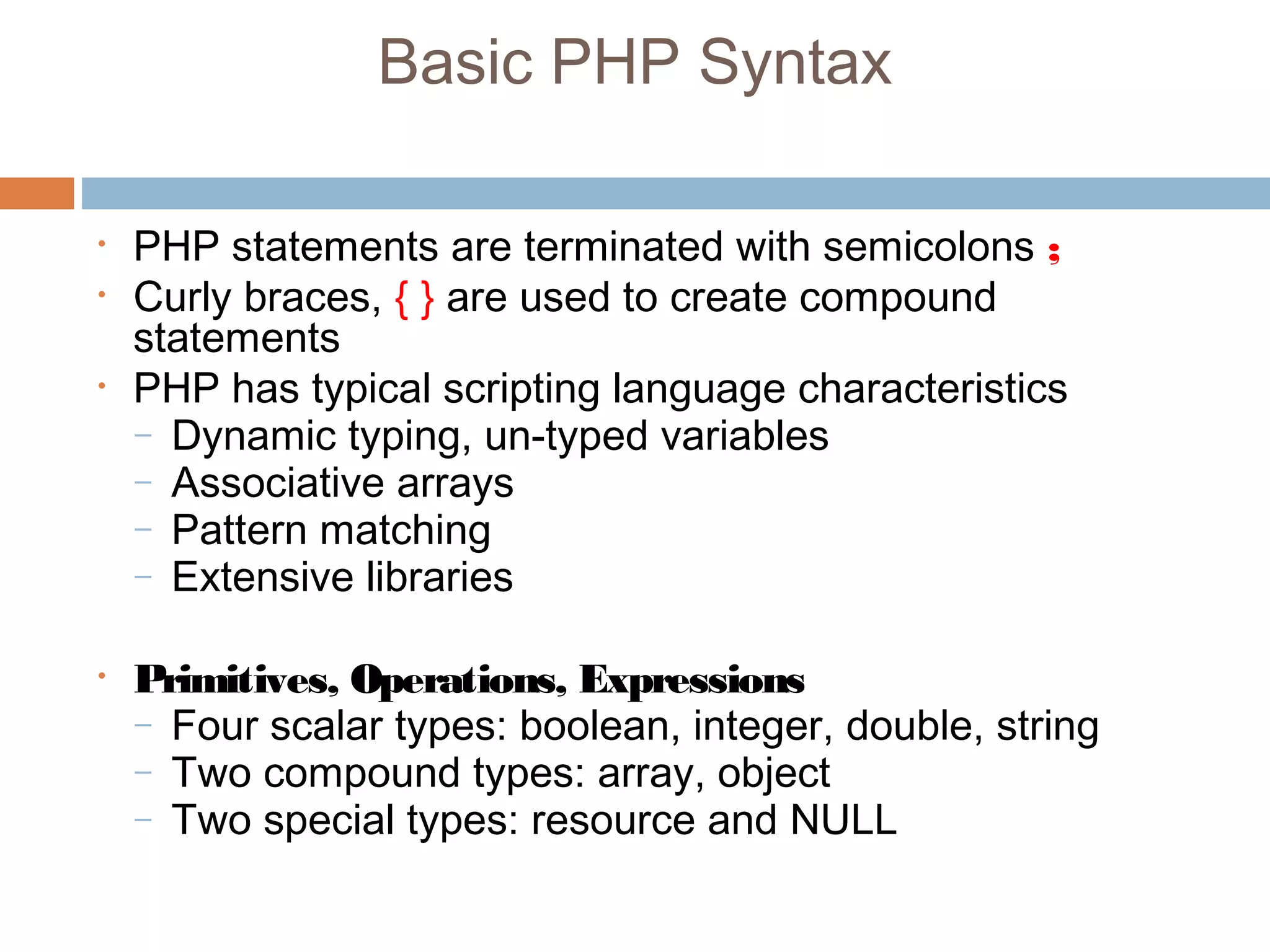 Basic PHP Syntax
• PHP statements are terminated with semicolons ;
• Curly braces, { } are used to create compound
statements
• PHP has typical scripting language characteristics
– Dynamic typing, un-typed variables
– Associative arrays
– Pattern matching
– Extensive libraries
• Primitives, Operations, Expressions
– Four scalar types: boolean, integer, double, string
– Two compound types: array, object
– Two special types: resource and NULL
 