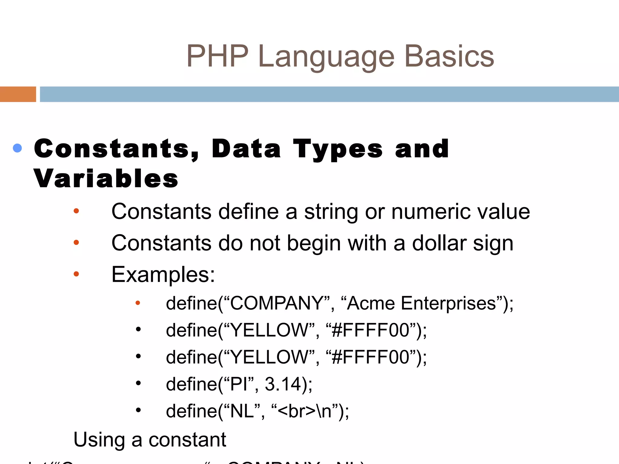 PHP Language Basics
• Constants, Data Types and
Variables
• Constants define a string or numeric value
• Constants do not begin with a dollar sign
• Examples:
• define(“COMPANY”, “Acme Enterprises”);
• define(“YELLOW”, “#FFFF00”);
• define(“YELLOW”, “#FFFF00”);
• define(“PI”, 3.14);
• define(“NL”, “<br>n”);
Using a constant
 