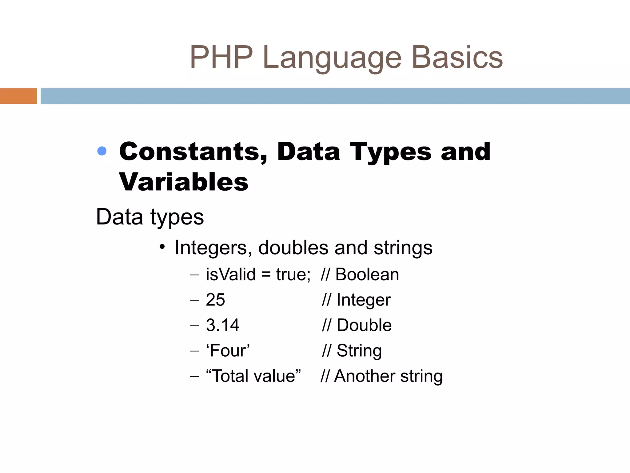 PHP Language Basics
• Constants, Data Types and
Variables
Data types
• Integers, doubles and strings
– isValid = true; // Boolean
– 25 // Integer
– 3.14 // Double
– ‘Four’ // String
– “Total value” // Another string
 