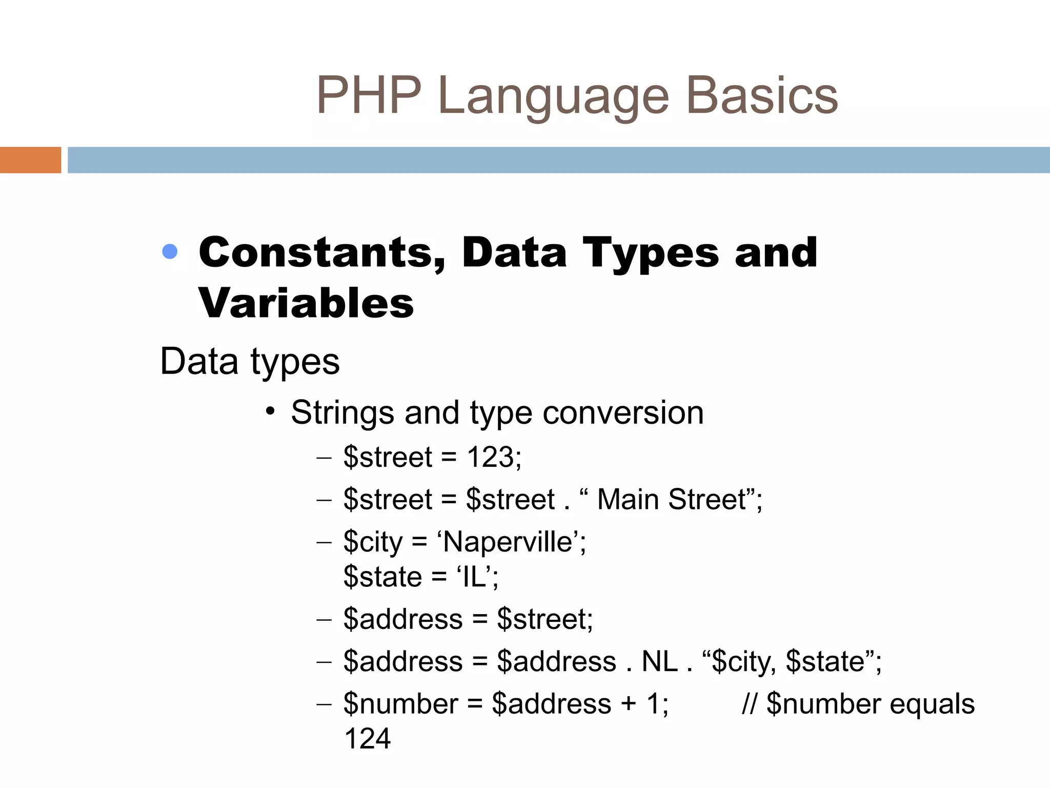 PHP Language Basics
• Constants, Data Types and
Variables
Data types
• Strings and type conversion
– $street = 123;
– $street = $street . “ Main Street”;
– $city = ‘Naperville’;
$state = ‘IL’;
– $address = $street;
– $address = $address . NL . “$city, $state”;
– $number = $address + 1; // $number equals
124
 