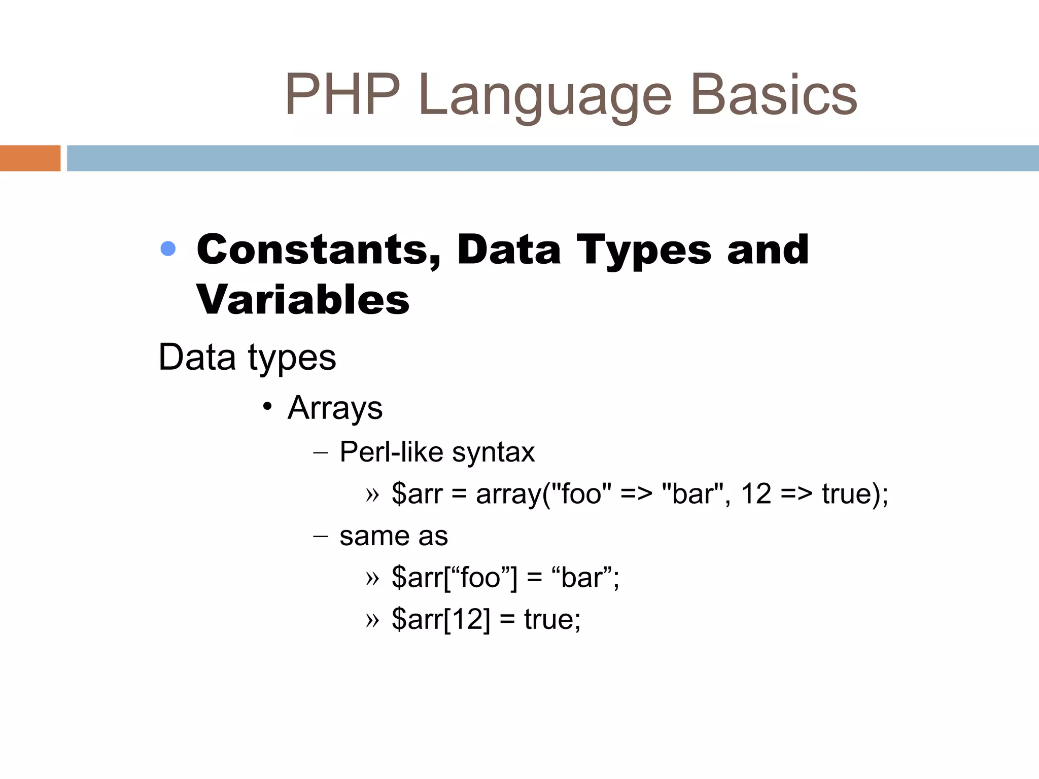 PHP Language Basics
• Constants, Data Types and
Variables
Data types
• Arrays
– Perl-like syntax
» $arr = array("foo" => "bar", 12 => true);
– same as
» $arr[“foo”] = “bar”;
» $arr[12] = true;
 