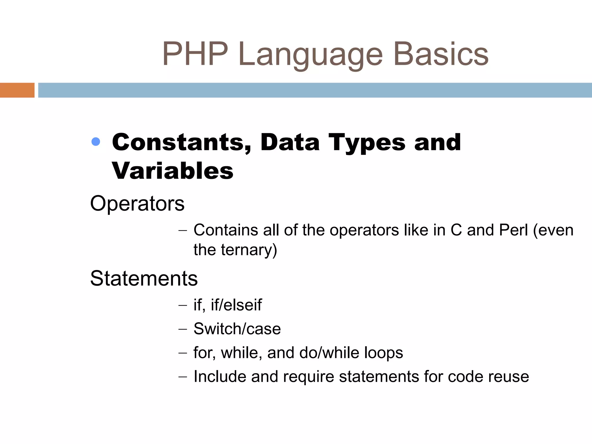 PHP Language Basics
• Constants, Data Types and
Variables
Operators
– Contains all of the operators like in C and Perl (even
the ternary)
Statements
– if, if/elseif
– Switch/case
– for, while, and do/while loops
– Include and require statements for code reuse
 