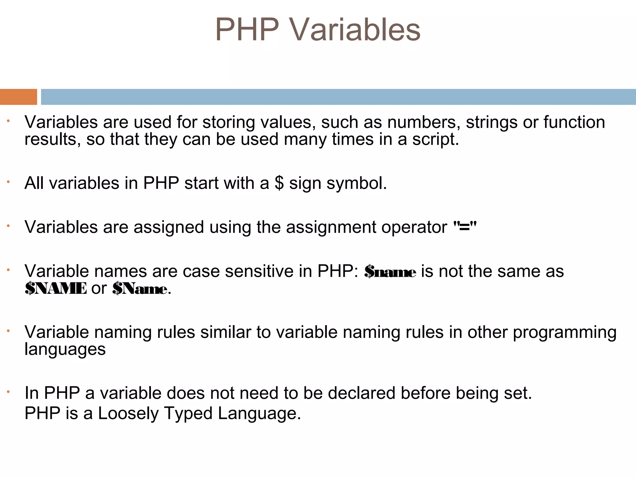 PHP Variables
• Variables are used for storing values, such as numbers, strings or function
results, so that they can be used many times in a script.
• All variables in PHP start with a $ sign symbol.
• Variables are assigned using the assignment operator "="
• Variable names are case sensitive in PHP: $name is not the same as
$NAME or $Name.
• Variable naming rules similar to variable naming rules in other programming
languages
• In PHP a variable does not need to be declared before being set.
PHP is a Loosely Typed Language.
 