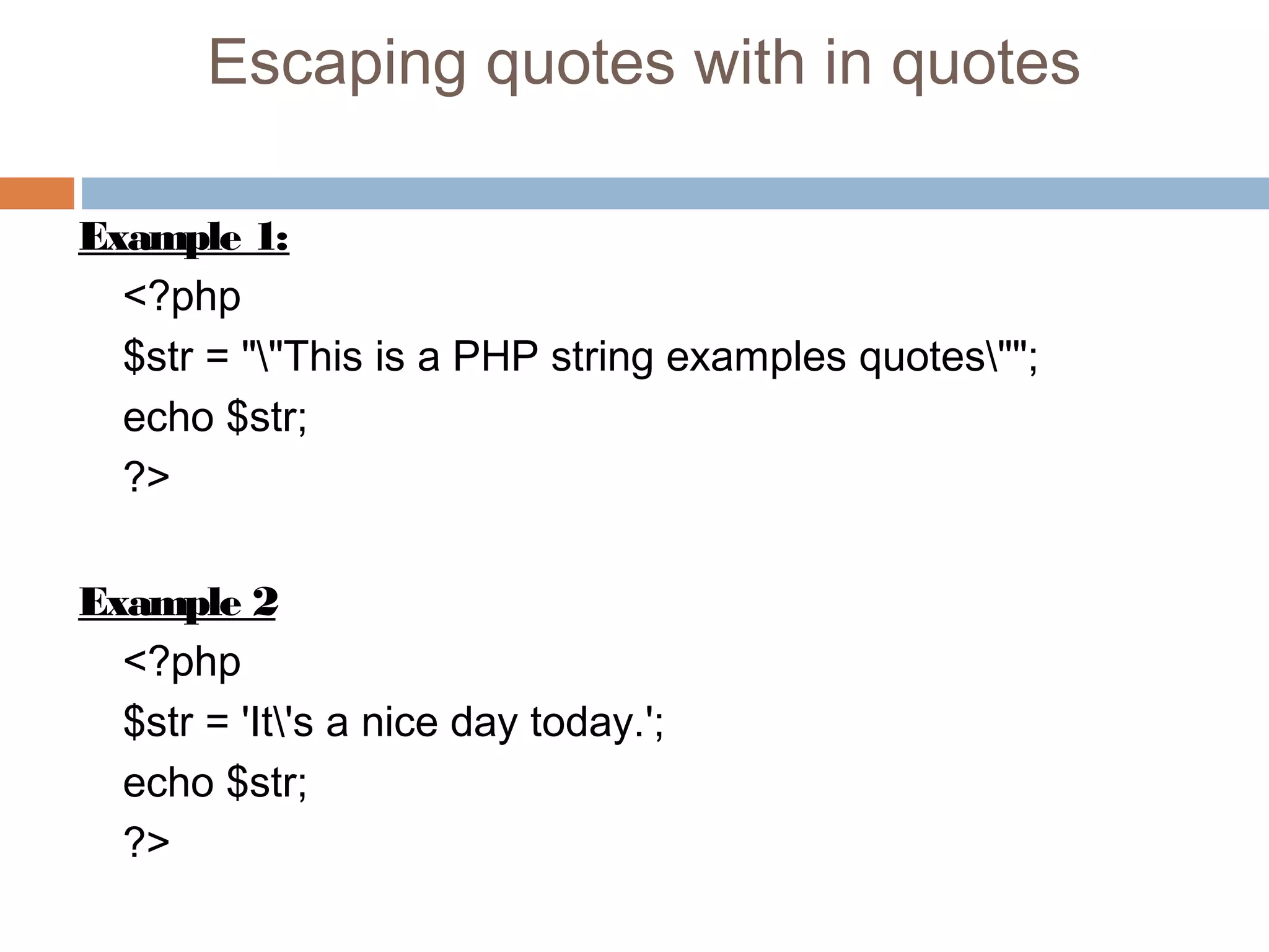 Escaping quotes with in quotes
Example 1:
<?php
$str = ""This is a PHP string examples quotes"";
echo $str;
?>
Example 2
<?php
$str = 'It's a nice day today.';
echo $str;
?>
 