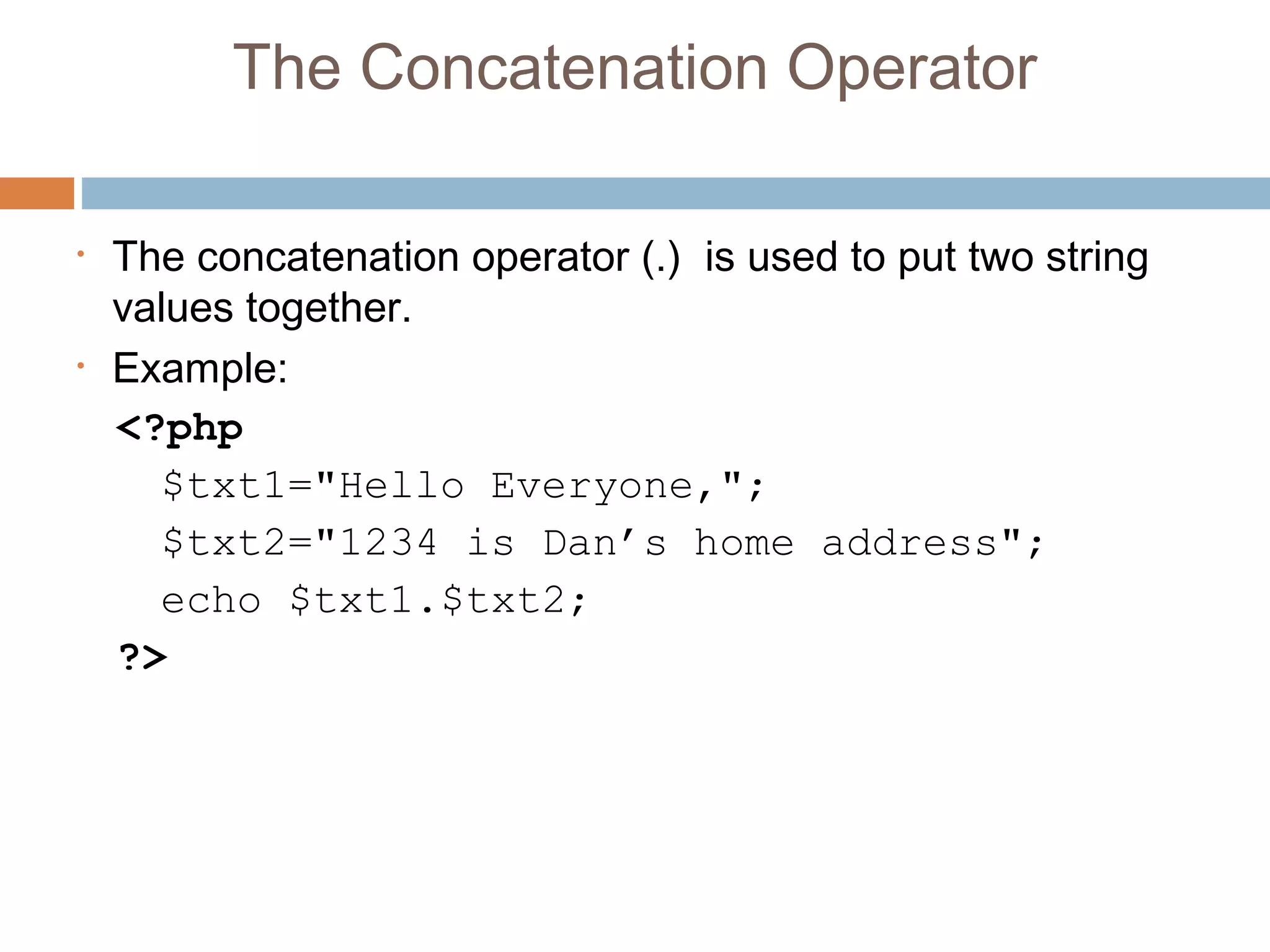 The Concatenation Operator
• The concatenation operator (.)  is used to put two string
values together.
• Example:
<?php
$txt1="Hello Everyone,";
$txt2="1234 is Dan’s home address";
echo $txt1.$txt2;
?>
 