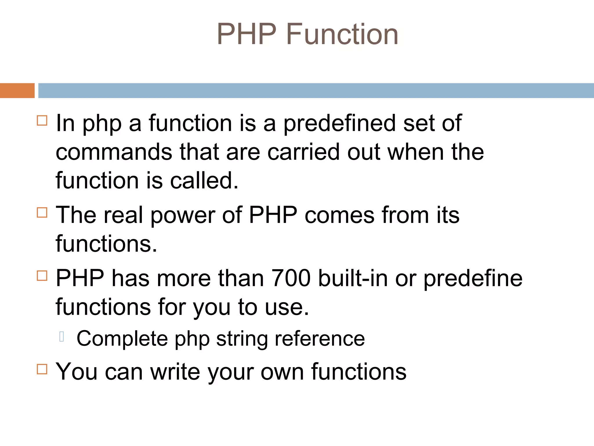 PHP Function
 In php a function is a predefined set of
commands that are carried out when the
function is called.
 The real power of PHP comes from its
functions.
 PHP has more than 700 built-in or predefine
functions for you to use.
 Complete php string reference
 You can write your own functions
 