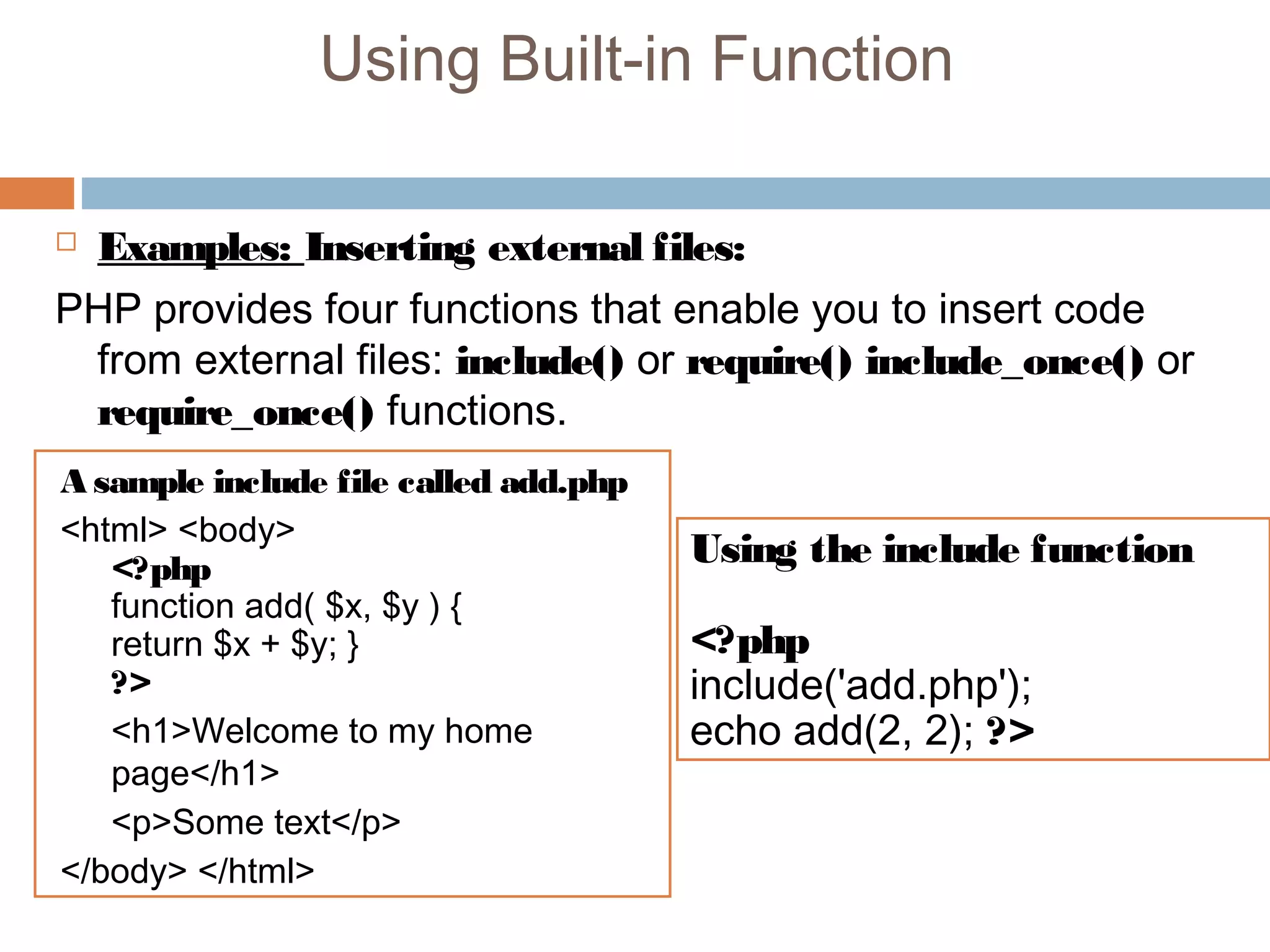 Using Built-in Function
 Examples: Inserting external files:
PHP provides four functions that enable you to insert code
from external files: include() or require() include_once() or
require_once() functions.
A sample include file called add.php
<html> <body>
<?php
function add( $x, $y ) {
return $x + $y; }
?>
<h1>Welcome to my home
page</h1>
<p>Some text</p>
</body> </html>
Using the include function
<?php
include('add.php');
echo add(2, 2); ?>
 