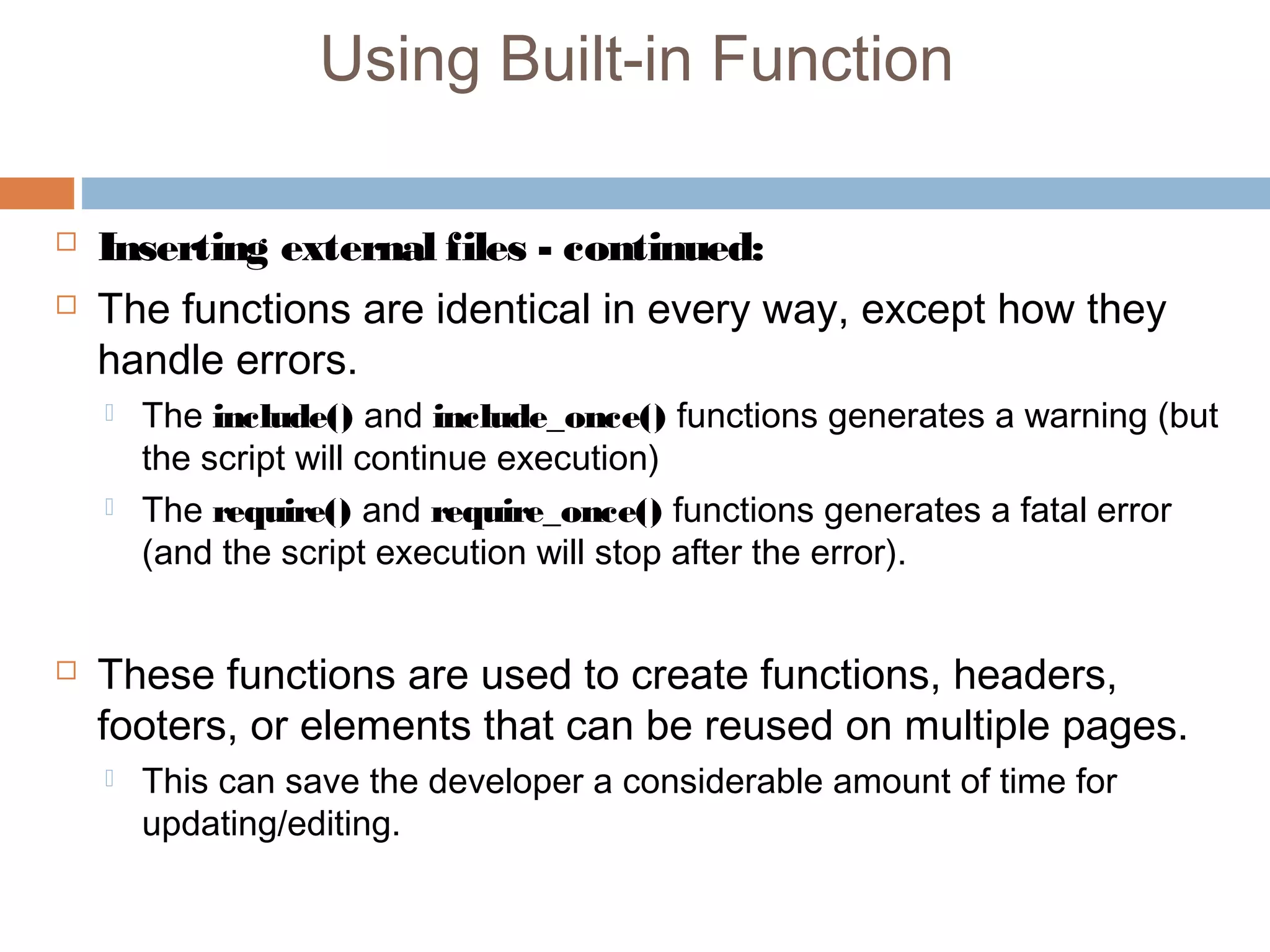 Using Built-in Function
 Inserting external files - continued:
 The functions are identical in every way, except how they
handle errors.
 The include() and include_once() functions generates a warning (but
the script will continue execution)
 The require() and require_once() functions generates a fatal error
(and the script execution will stop after the error).
 These functions are used to create functions, headers,
footers, or elements that can be reused on multiple pages.
 This can save the developer a considerable amount of time for
updating/editing.
 