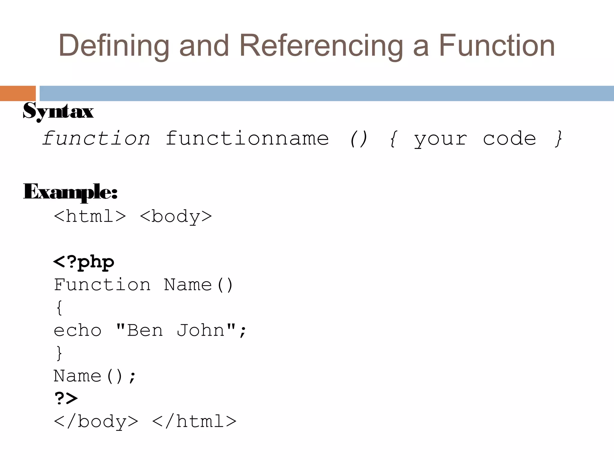 Defining and Referencing a Function
Syntax
function functionname () { your code }
Example:
<html> <body>
<?php
Function Name()
{
echo "Ben John";
}
Name();
?>
</body> </html>
 