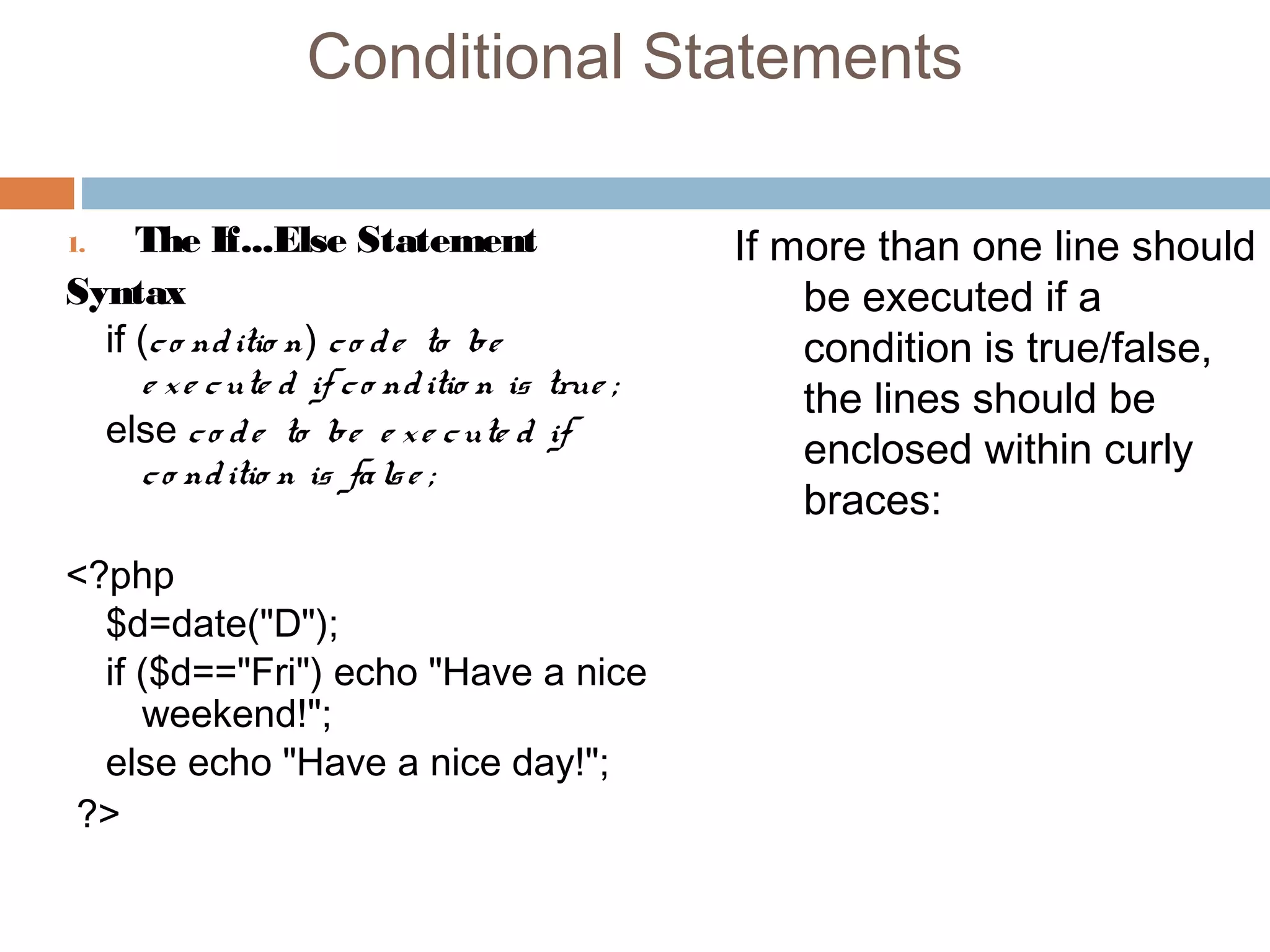 Conditional Statements
1. The If...Else Statement
Syntax
if (co nditio n) co de to be
e xe cute d if co nditio n is true ;
else co de to be e xe cute d if
co nditio n is false ;
<?php
$d=date("D");
if ($d=="Fri") echo "Have a nice
weekend!";
else echo "Have a nice day!";
?>
If more than one line should
be executed if a
condition is true/false,
the lines should be
enclosed within curly
braces:
 