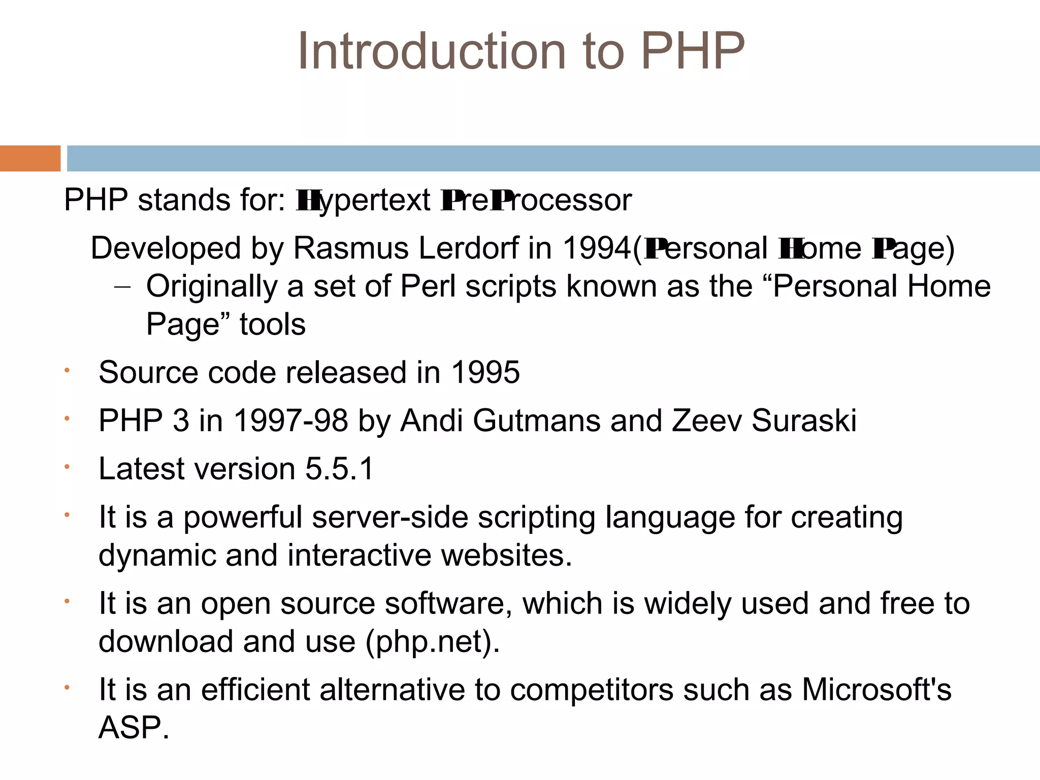 Introduction to PHP
PHP stands for: Hypertext PreProcessor
Developed by Rasmus Lerdorf in 1994(Personal Home Page)
– Originally a set of Perl scripts known as the “Personal Home
Page” tools
• Source code released in 1995
• PHP 3 in 1997-98 by Andi Gutmans and Zeev Suraski
• Latest version 5.5.1
• It is a powerful server-side scripting language for creating
dynamic and interactive websites.
• It is an open source software, which is widely used and free to
download and use (php.net).
• It is an efficient alternative to competitors such as Microsoft's
ASP.
 