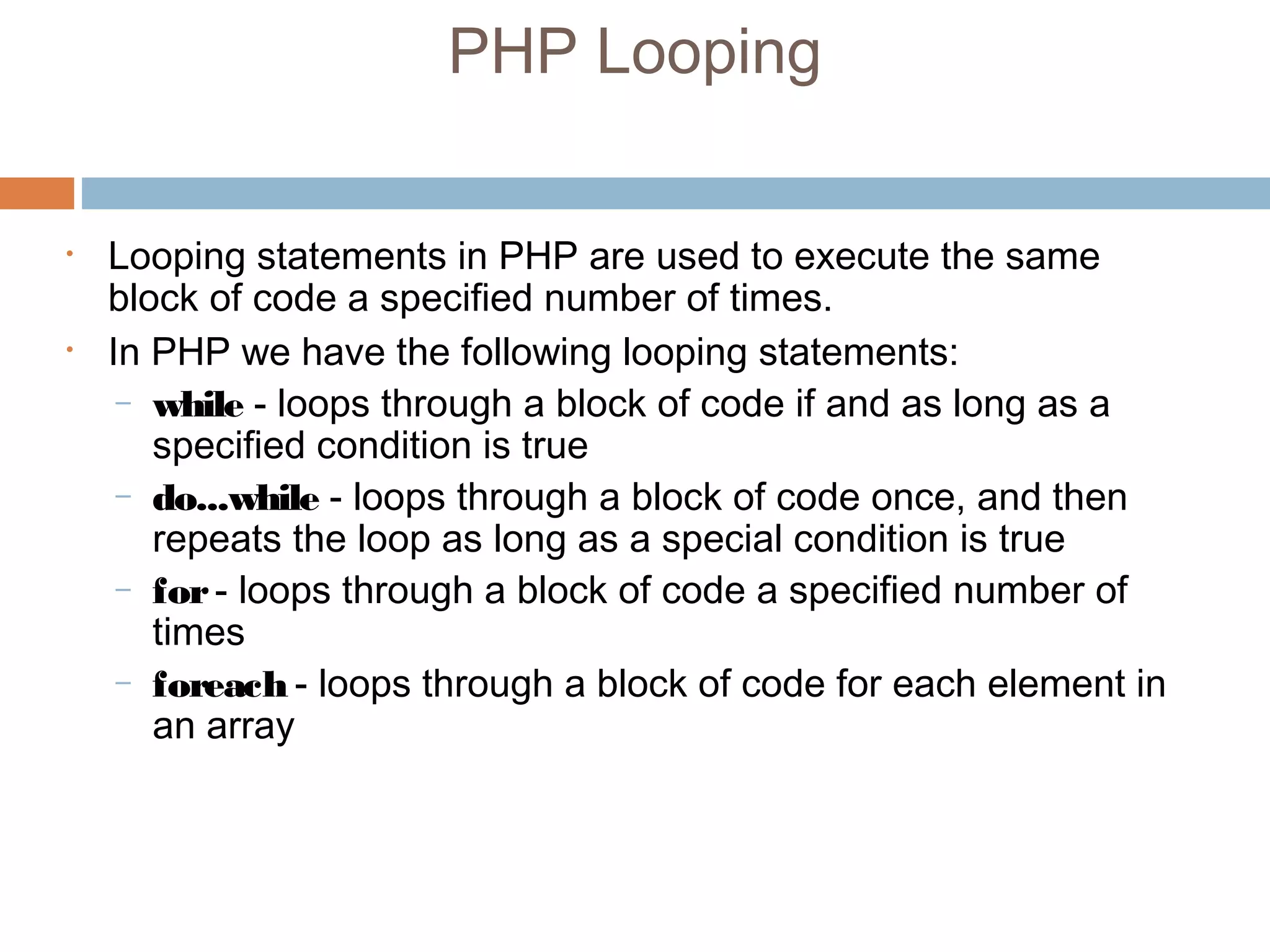 PHP Looping
• Looping statements in PHP are used to execute the same
block of code a specified number of times.
• In PHP we have the following looping statements:
– while - loops through a block of code if and as long as a
specified condition is true
– do...while - loops through a block of code once, and then
repeats the loop as long as a special condition is true
– for- loops through a block of code a specified number of
times
– foreach - loops through a block of code for each element in
an array
 