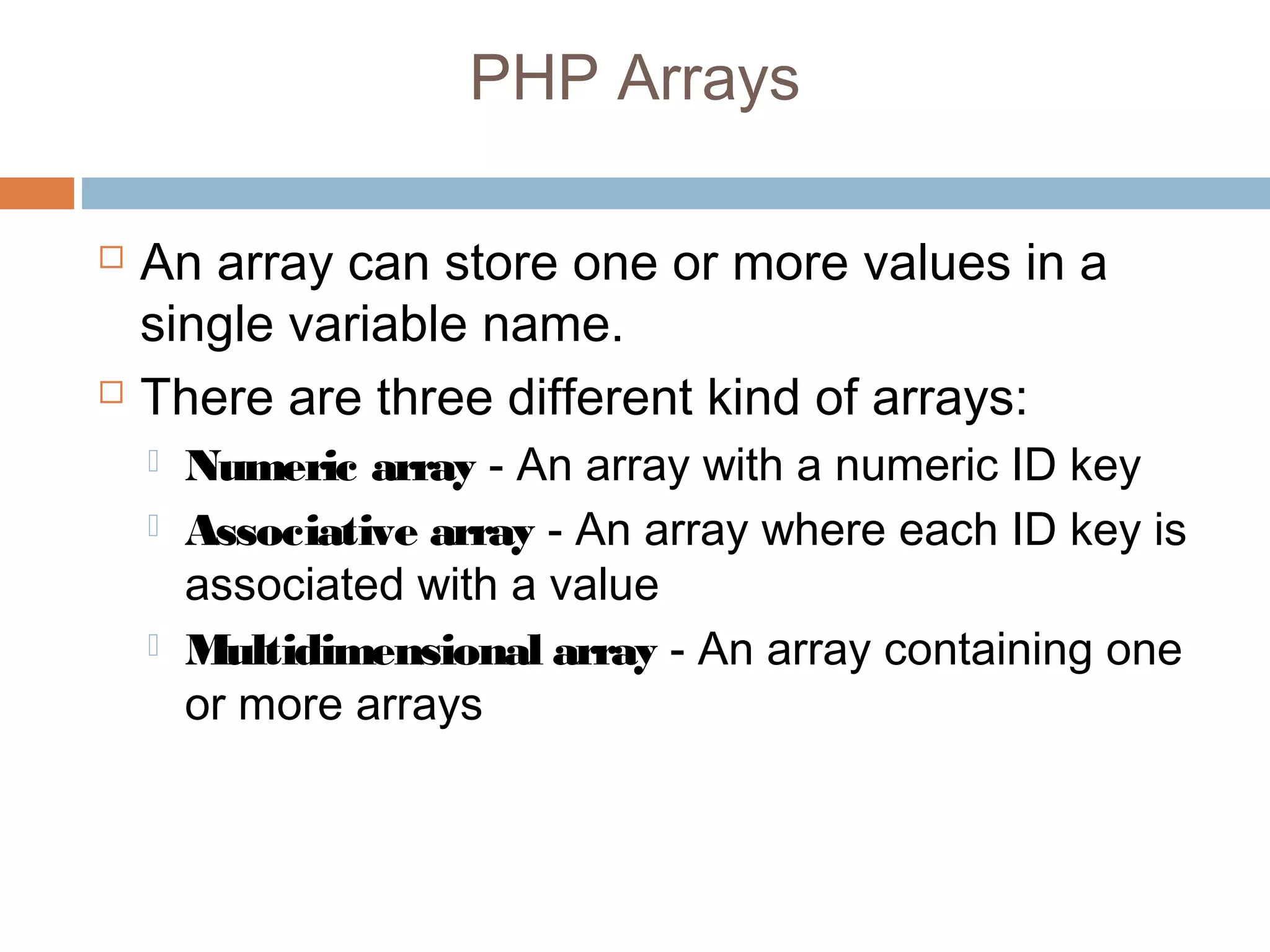 PHP Arrays
 An array can store one or more values in a
single variable name.
 There are three different kind of arrays:
 Numeric array - An array with a numeric ID key
 Associative array - An array where each ID key is
associated with a value
 Multidimensional array - An array containing one
or more arrays
 