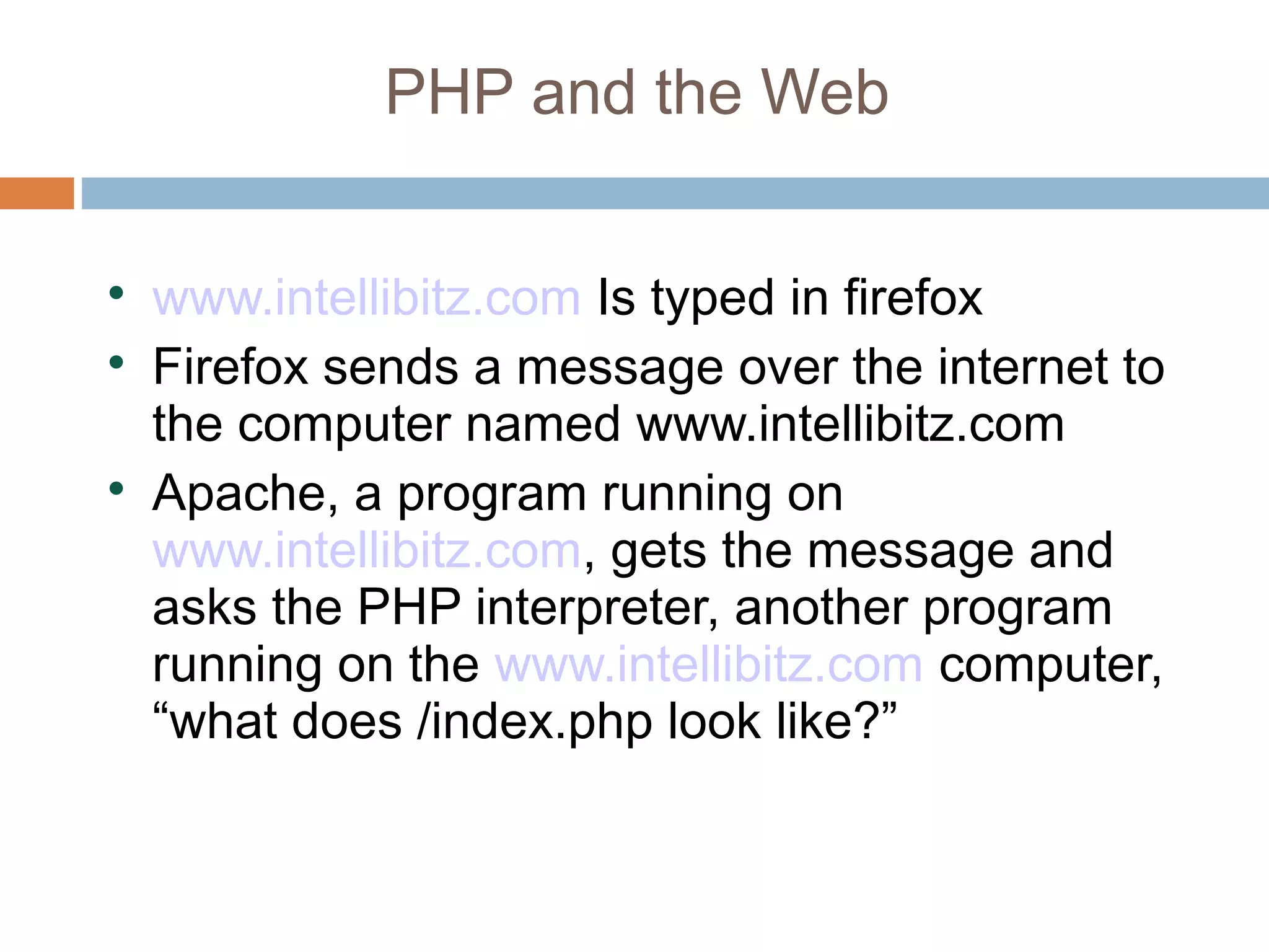 PHP and the Web

www.intellibitz.com Is typed in firefox

Firefox sends a message over the internet to
the computer named www.intellibitz.com

Apache, a program running on
www.intellibitz.com, gets the message and
asks the PHP interpreter, another program
running on the www.intellibitz.com computer,
“what does /index.php look like?”
 