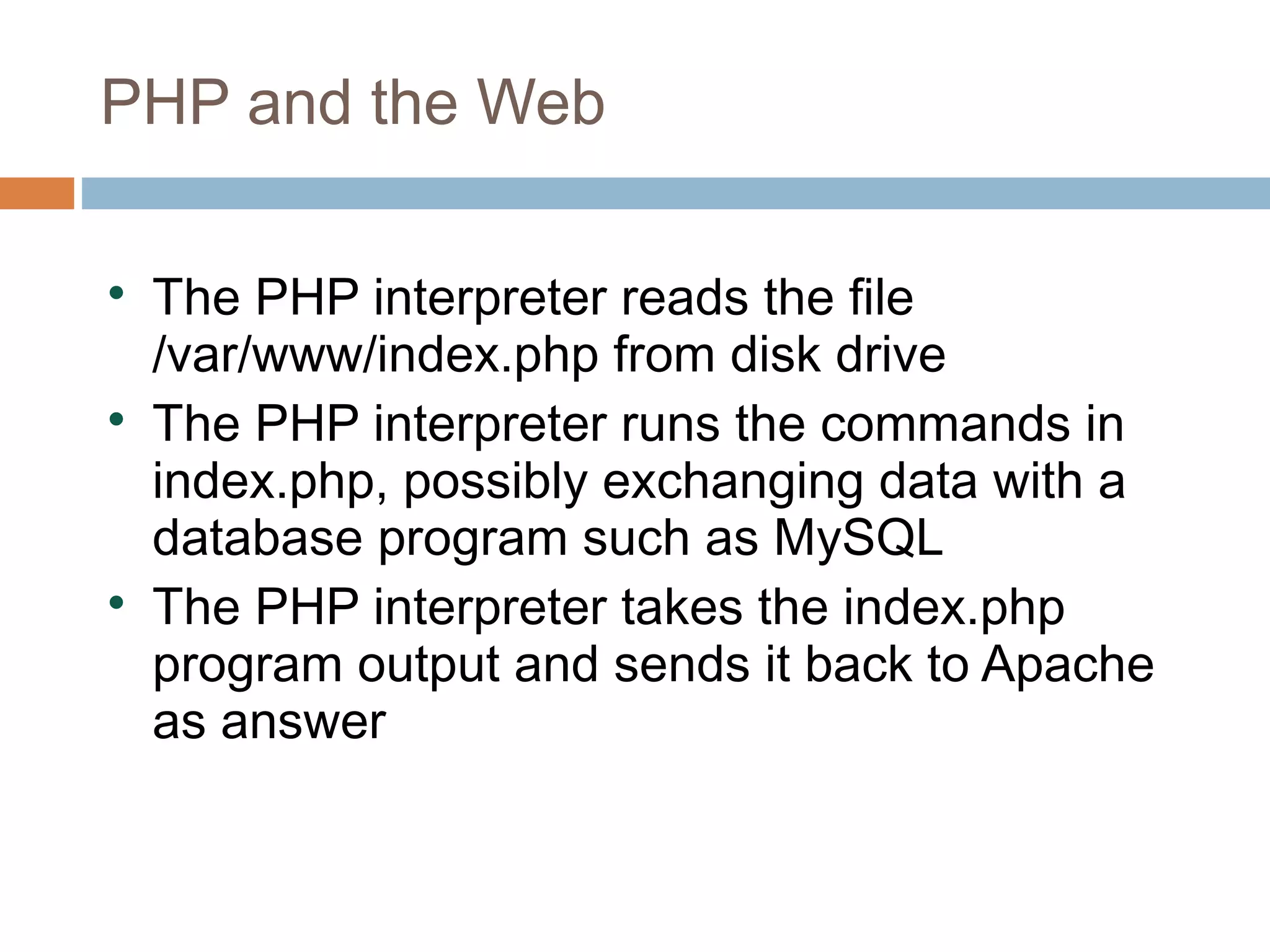 PHP and the Web

The PHP interpreter reads the file
/var/www/index.php from disk drive

The PHP interpreter runs the commands in
index.php, possibly exchanging data with a
database program such as MySQL

The PHP interpreter takes the index.php
program output and sends it back to Apache
as answer
 