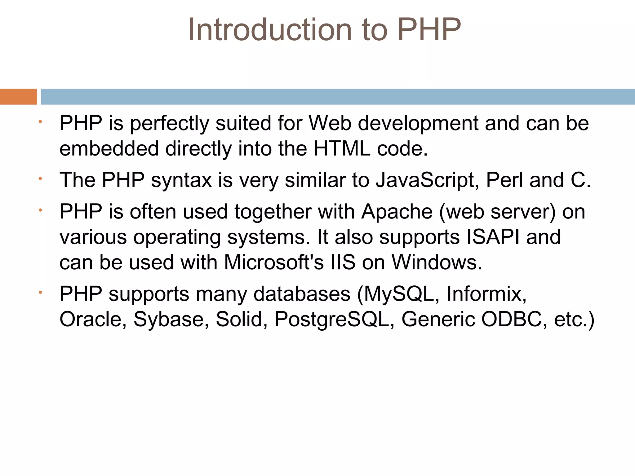 Introduction to PHP
• PHP is perfectly suited for Web development and can be
embedded directly into the HTML code.
• The PHP syntax is very similar to JavaScript, Perl and C.
• PHP is often used together with Apache (web server) on
various operating systems. It also supports ISAPI and
can be used with Microsoft's IIS on Windows.
• PHP supports many databases (MySQL, Informix,
Oracle, Sybase, Solid, PostgreSQL, Generic ODBC, etc.)
 