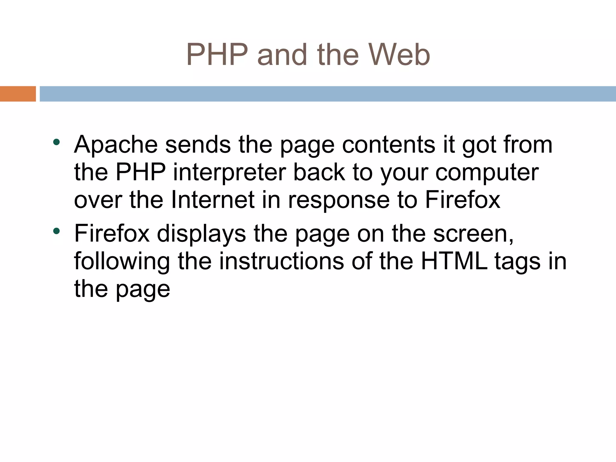 PHP and the Web

Apache sends the page contents it got from
the PHP interpreter back to your computer
over the Internet in response to Firefox

Firefox displays the page on the screen,
following the instructions of the HTML tags in
the page
 