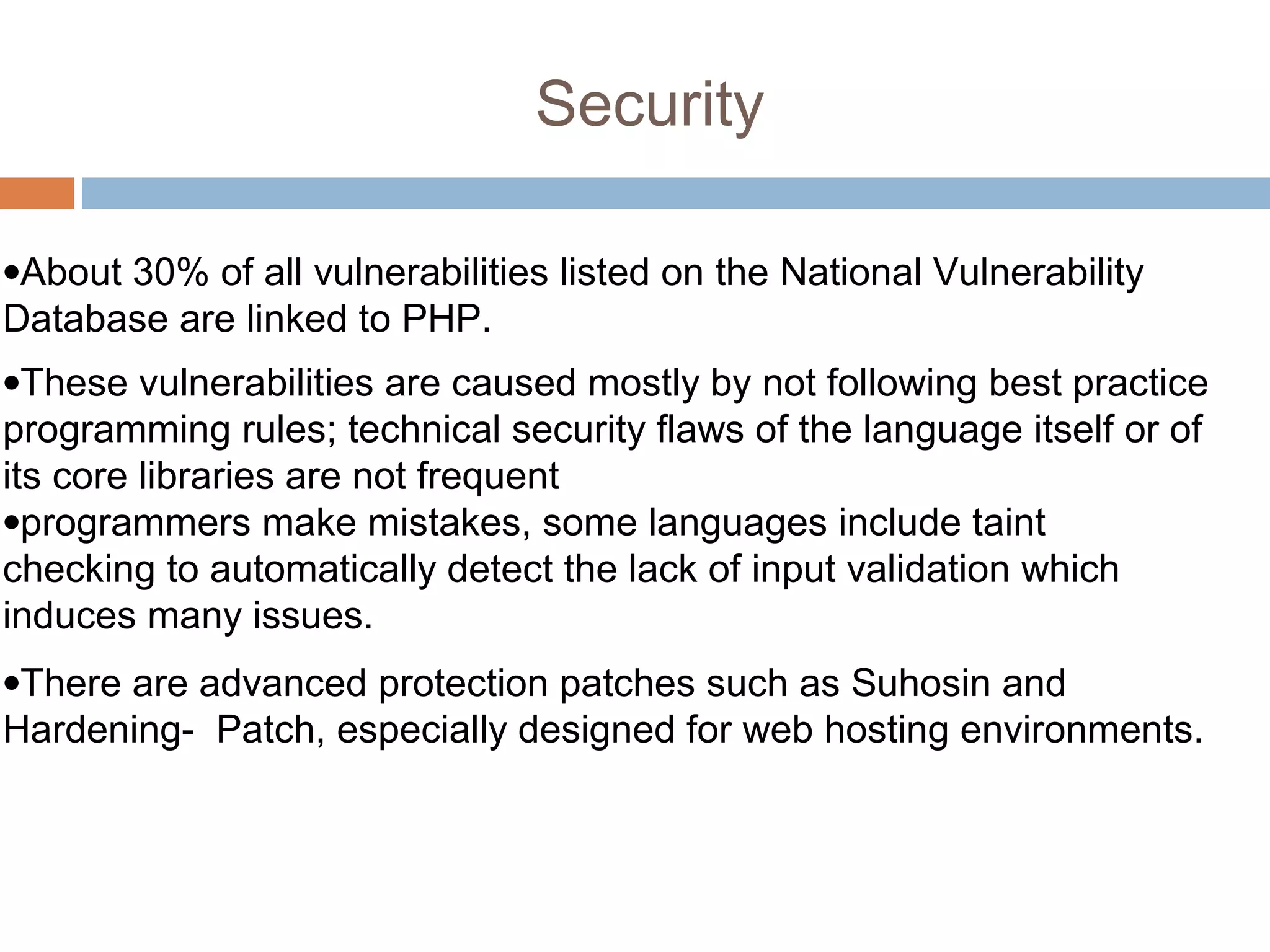 Security
•About 30% of all vulnerabilities listed on the National Vulnerability
Database are linked to PHP.
•These vulnerabilities are caused mostly by not following best practice
programming rules; technical security flaws of the language itself or of
its core libraries are not frequent
•programmers make mistakes, some languages include taint
checking to automatically detect the lack of input validation which
induces many issues.
•There are advanced protection patches such as Suhosin and
Hardening- Patch, especially designed for web hosting environments.
 