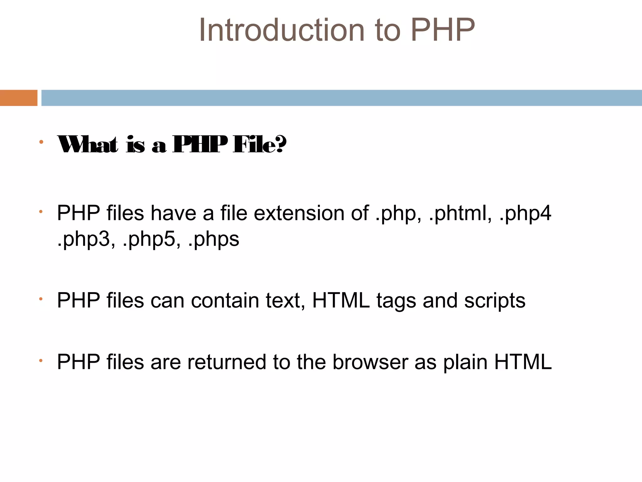 Introduction to PHP
• What is a PHPFile?
• PHP files have a file extension of .php, .phtml, .php4
.php3, .php5, .phps
• PHP files can contain text, HTML tags and scripts
• PHP files are returned to the browser as plain HTML 
 