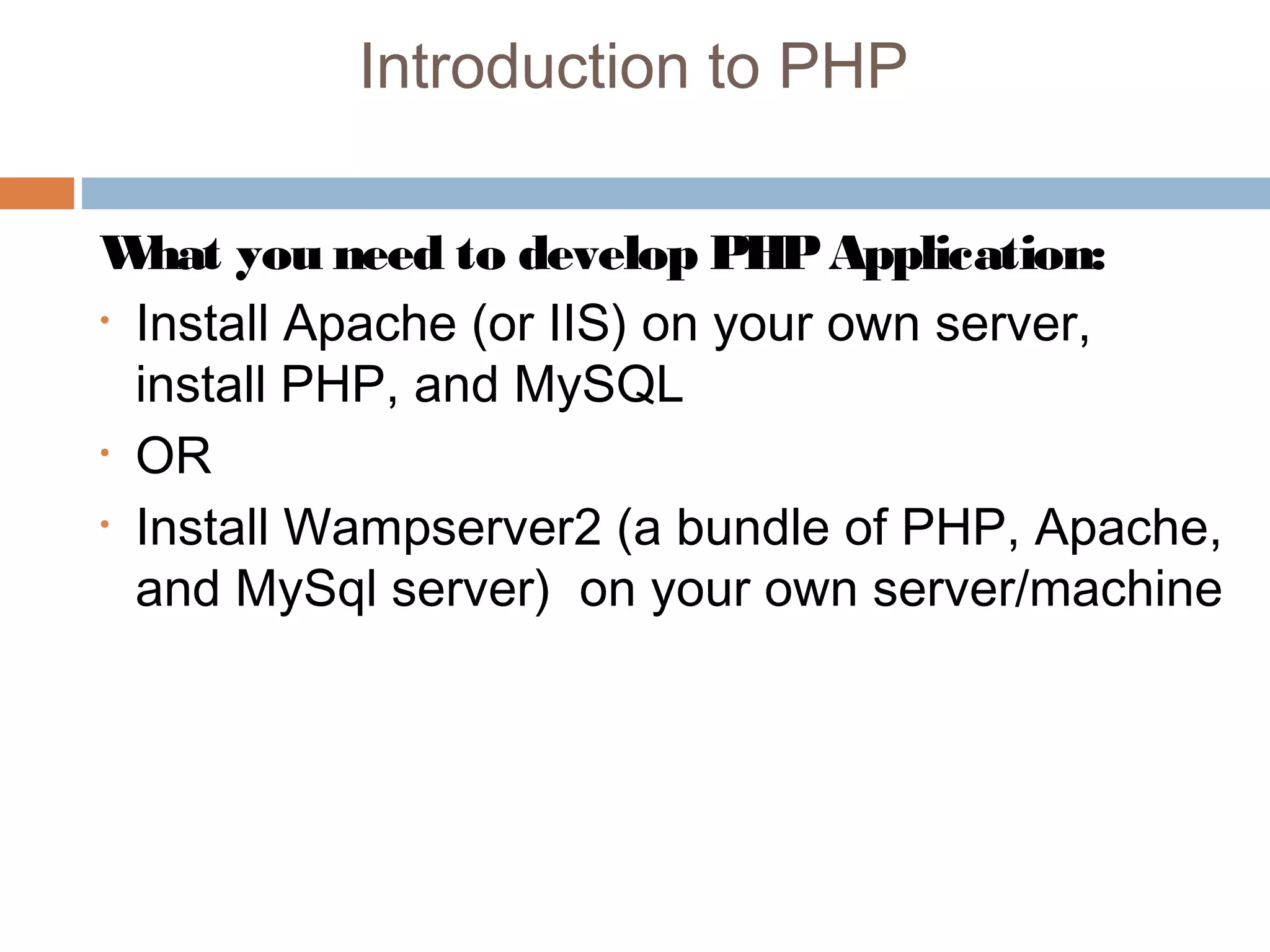 Introduction to PHP
What you need to develop PHPApplication:
• Install Apache (or IIS) on your own server,
install PHP, and MySQL
• OR
• Install Wampserver2 (a bundle of PHP, Apache,
and MySql server) on your own server/machine
 