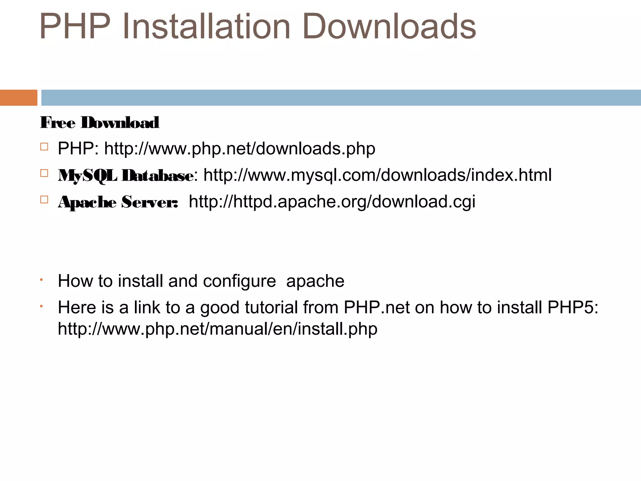 PHP Installation Downloads
Free Download
 PHP: http://www.php.net/downloads.php
 MySQL Database: http://www.mysql.com/downloads/index.html
 Apache Server: http://httpd.apache.org/download.cgi
• How to install and configure apache
• Here is a link to a good tutorial from PHP.net on how to install PHP5:
http://www.php.net/manual/en/install.php
 