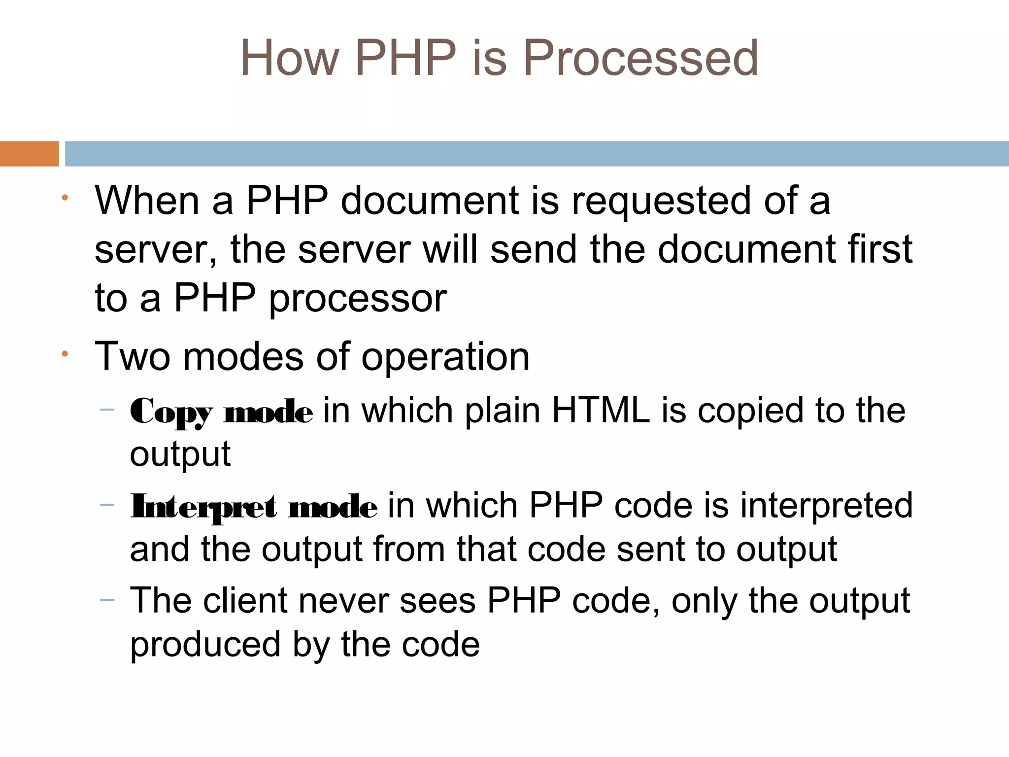 How PHP is Processed
• When a PHP document is requested of a
server, the server will send the document first
to a PHP processor
• Two modes of operation
– Copy mode in which plain HTML is copied to the
output
– Interpret mode in which PHP code is interpreted
and the output from that code sent to output
– The client never sees PHP code, only the output
produced by the code
 