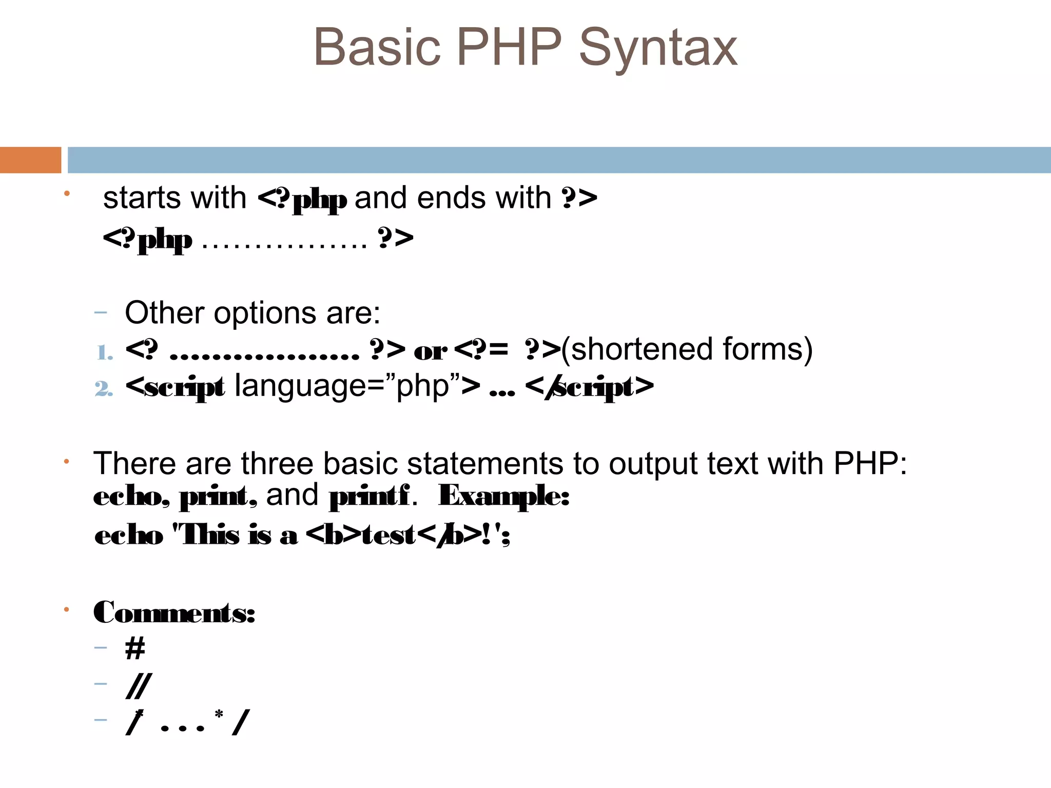 Basic PHP Syntax
• starts with <?php and ends with ?>
<?php ……………. ?>
– Other options are:
1. <? ……………… ?> or<?= ?>(shortened forms)
2. <script language=”php”> ... </script>
• There are three basic statements to output text with PHP:
echo, print, and printf. Example:
echo 'This is a <b>test</b>!';
• Comments:
– #
– //
– /* . . . * /
 