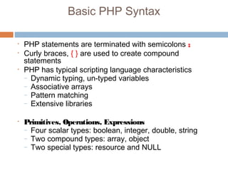 Basic PHP Syntax
• PHP statements are terminated with semicolons ;
• Curly braces, { } are used to create compound
statements
• PHP has typical scripting language characteristics
– Dynamic typing, un-typed variables
– Associative arrays
– Pattern matching
– Extensive libraries
• Primitives, Operations, Expressions
– Four scalar types: boolean, integer, double, string
– Two compound types: array, object
– Two special types: resource and NULL
 