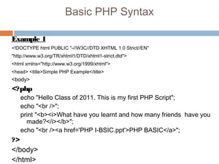 Basic PHP Syntax
Example 1
<!DOCTYPE html PUBLIC "-//W3C//DTD XHTML 1.0 Strict//EN"
"http://www.w3.org/TR/xhtml1/DTD/xhtml1-strict.dtd">
<html xmlns="http://www.w3.org/1999/xhtml">
<head> <title>Simple PHP Example</title>
<body>
<?php
echo "Hello Class of 2011. This is my first PHP Script";
echo "<br />";
print "<b><i>What have you learnt and how many friends have you
made?</i></b>";
echo "<br /><a href='PHP I-BSIC.ppt'>PHP BASIC</a>";
?>
</body>
</html>
 