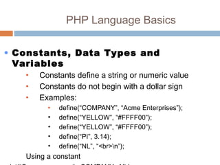 PHP Language Basics
• Constants, Data Types and
Variables
• Constants define a string or numeric value
• Constants do not begin with a dollar sign
• Examples:
• define(“COMPANY”, “Acme Enterprises”);
• define(“YELLOW”, “#FFFF00”);
• define(“YELLOW”, “#FFFF00”);
• define(“PI”, 3.14);
• define(“NL”, “<br>n”);
Using a constant
 