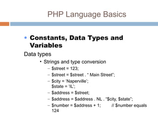 PHP Language Basics
• Constants, Data Types and
Variables
Data types
• Strings and type conversion
– $street = 123;
– $street = $street . “ Main Street”;
– $city = ‘Naperville’;
$state = ‘IL’;
– $address = $street;
– $address = $address . NL . “$city, $state”;
– $number = $address + 1; // $number equals
124
 